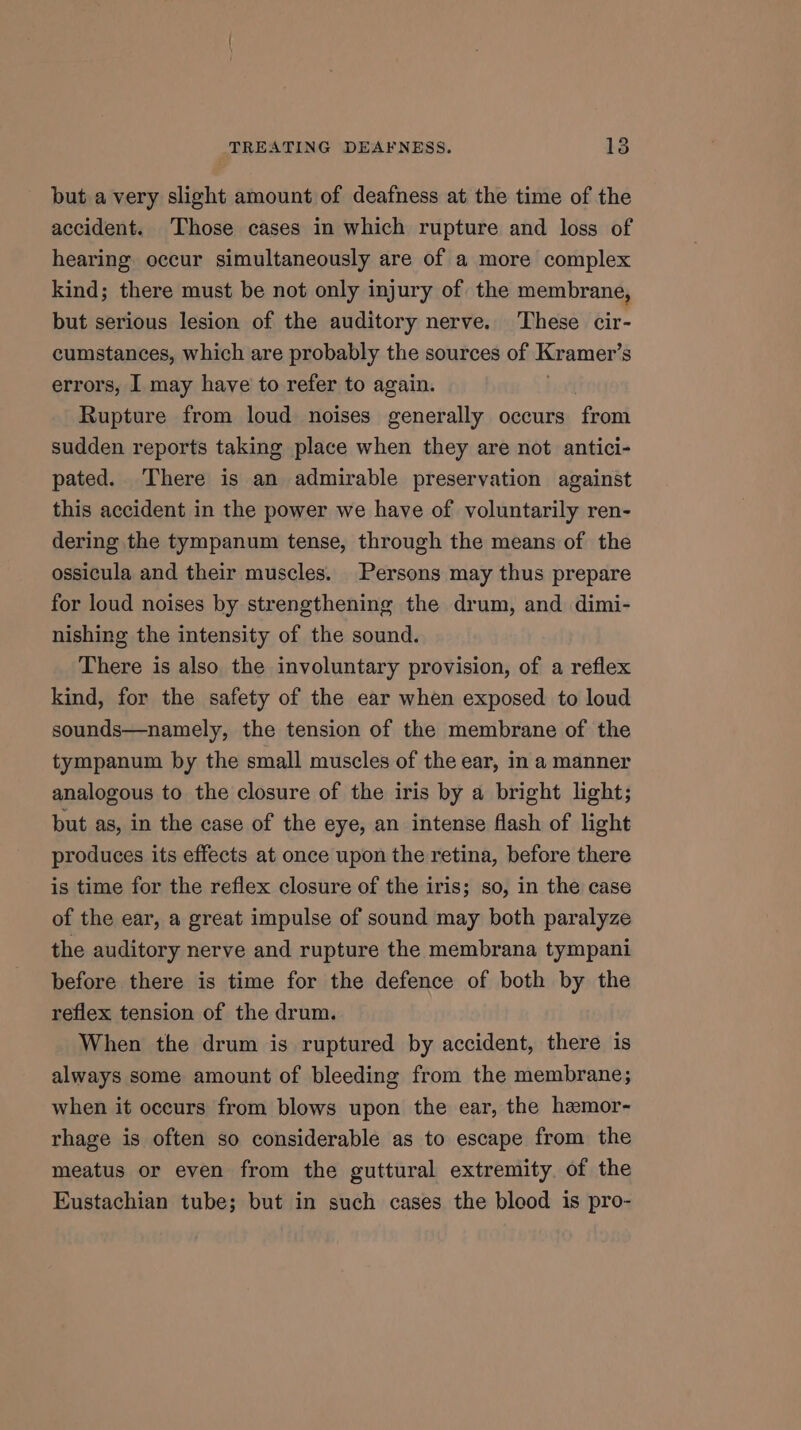 but a very slight amount of deafness at the time of the accident. Those cases in which rupture and loss of hearing. occur simultaneously are of a more complex kind; there must be not only injury of the membrane, but serious lesion of the auditory nerve. ‘These cir- cumstances, which are probably the sources of Kramer's errors, I may have to refer to again. Rupture from loud noises generally occurs ‘fron sudden reports taking place when they are not antici- pated. There is an admirable preservation against this accident in the power we have of voluntarily ren- dering the tympanum tense, through the means of the ossicula and their muscles. Persons may thus prepare for loud noises by strengthening the drum, and dimi- nishing the intensity of the sound. There is also the involuntary provision, of a reflex kind, for the safety of the ear when exposed to loud sounds—namely, the tension of the membrane of the tympanum by the small muscles of the ear, in a manner analogous to the closure of the iris by a bright light; but as, in the case of the eye, an intense flash of light produces its effects at once upon the retina, before there is time for the reflex closure of the iris; so, in the case of the ear, a great impulse of sound may both paralyze the auditory nerve and rupture the membrana tympani before there is time for the defence of both by the reflex tension of the drum. When the drum is ruptured by accident, there is always some amount of bleeding from the membrane; when it occurs from blows upon the ear, the hemor- rhage is often so considerable as to escape from the meatus or even from the guttural extremity of the Eustachian tube; but in such cases the blood is pro-