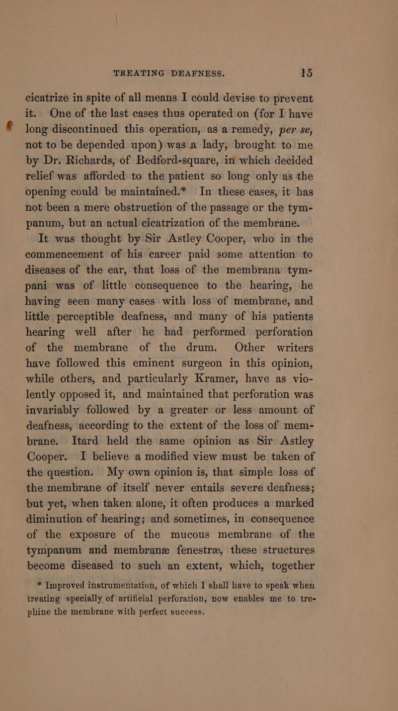 cicatrize in spite of all means I could devise to prevent it. One of the last cases thus operated on (for I have long discontinued this operation, as a remedy, per se, not to be depended upon) was a lady, brought to me by Dr. Richards, of Bedford-square, in which decided relief was afforded to the patient so long only as the opening could be maintained.* In these cases, it has not been a mere obstruction of the passage or the tym- panum, but an actual cicatrization of the membrane. It was thought by Sir Astley Cooper, who in the commencement of his career paid some attention to diseases of the ear, that loss of the membrana’ tym- pani was of little consequence to the hearing, he having seen many cases with loss of membrane, and little perceptible deafness, and many of his patients hearing well after he had performed perforation of the membrane of the drum. Other writers have followed this eminent surgeon in this opinion, while others, and particularly Kramer, have as vio- lently opposed it, and maintained that perforation was invariably followed by a greater or less amount of deafness, according to the extent of the loss of mem- brane. Itard held the same opinion as Sir Astley Cooper. I believe a modified view must be taken of the question. My own opinion is, that simple loss of the membrane of itself never entails severe deafness; but yet, when taken alone, it often produces a marked diminution of hearing; and sometimes, in consequence of the exposure of the mucous membrane of the tympanum and membrane fenestra, these structures become diseased to such an extent, which, together * Improved instrumentation, of which I shall have to speak when treating specially of artificial perforation, now enables me to tre- phine the membrane with perfect success.