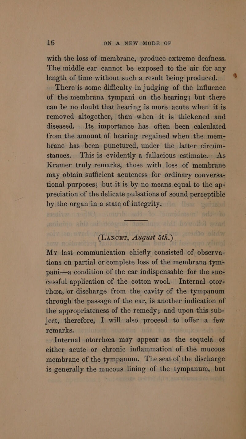with the loss of membrane, produce extreme deafness. The middle ear cannot be exposed to the air for any length of time without such a result being produced. There is some difficulty in judging of the influence of the membrana tympani on the hearing; but there can be no doubt that hearing is more acute when it is removed altogether, than when it is thickened and diseased. Its importance has often been calculated from the amount of hearing regained when the mem- brane has been punctured, under the latter circum- stances. ‘This is evidently a fallacious estimate. As Kramer truly remarks, those with loss of membrane may obtain sufficient acuteness for ordinary conversa- tional purposes; but it is by no means equal to the ap- preciation of the delicate pulsations of sound perceptible by the organ in a state of integrity. (Lancet, August 5th.) My last communication chiefly consisted of observa- tions on partial or complete loss of the membrana tym: pani—a condition of the ear indispensable for the suc- cessful application of the cotton wool. Internal otor- rhoea, or discharge from the cavity of the tympanum through the passage of the ear, is another indication of the appropriateness of the remedy; and upon this sub- ject, therefore, I will also proceed to offer a few remarks. Internal otorrheea may appear as the sequela of either acute or chronic inflammation of the mucous membrane of the tympanum. ‘The seat of the discharge is generally the mucous lining of the tympanum, but