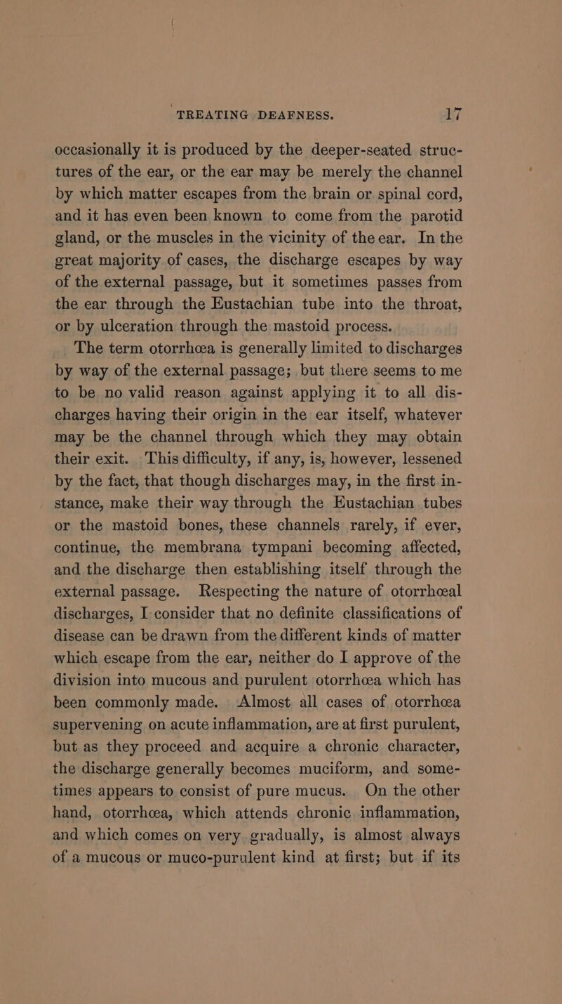 occasionally it is produced by the deeper-seated struc- tures of the ear, or the ear may be merely the channel by which matter escapes from the brain or spinal cord, and it has even been known to come from the parotid gland, or the muscles in the vicinity of theear. In the great majority of cases, the discharge escapes by way of the external passage, but it sometimes passes from the ear through the Eustachian tube into the throat, or by ulceration through the mastoid process. The term otorrheea is generally limited to discharges by way of the external passage; but there seems to me to be no valid reason against applying it to all dis- charges having their origin in the ear itself, whatever may be the channel through which they may obtain their exit. This difficulty, if any, is, however, lessened by the fact, that though discharges may, in the first in- stance, make their way through the Eustachian tubes or the mastoid bones, these channels rarely, if ever, continue, the membrana tympani becoming affected, and the discharge then establishing itself through the external passage. Respecting the nature of otorrhceal discharges, I consider that no definite classifications of disease can be drawn from the different kinds of matter which escape from the ear, neither do I approve of the division into mucous and purulent otorrhcea which has been commonly made. Almost all cases of otorrhea supervening on acute inflammation, are at first purulent, but as they proceed and acquire a chronic character, the discharge generally becomes muciform, and some- times appears to consist of pure mucus. On the other hand, otorrhcea, which attends chronic inflammation, and which comes on very gradually, is almost always of a mucous or muco-purulent kind at first; but. if its