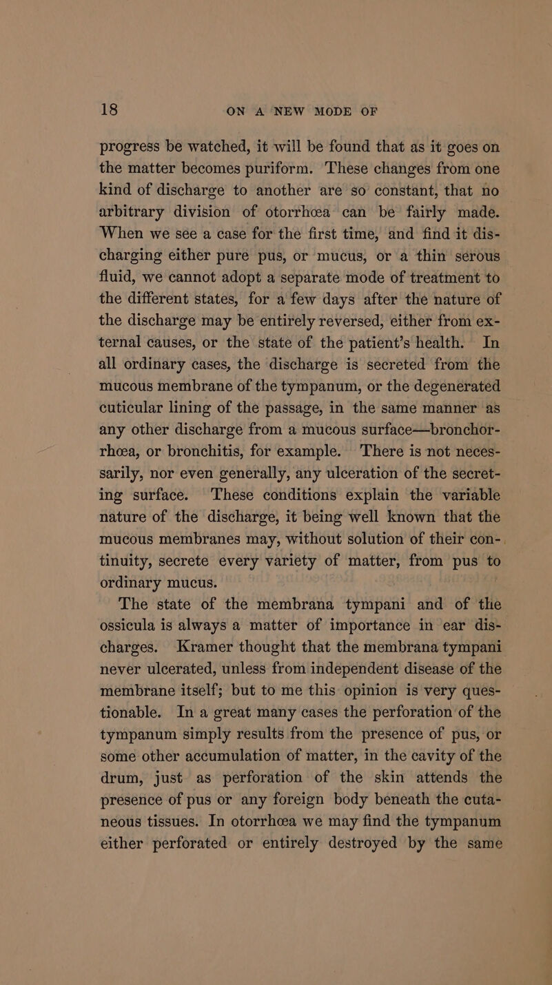 progress be watched, it will be found that as it goes on the matter becomes puriform. These changes from one kind of discharge to another are so’ constant, that no arbitrary division of otorrhcea can be fairly made. When we see a case for the first time, and find it dis- charging either pure pus, or mucus, or a thin serous fluid, we cannot adopt a separate mode of treatment to the different states, for a few days after the nature of the discharge may be entirely reversed, either from ex- ternal causes, or the state of the patient’s health. In all ordinary cases, the discharge is secreted from the mucous membrane of the tympanum, or the degenerated cuticular lining of the passage, in the same manner as any other discharge from a mucous surface—bronchor- rheea, or bronchitis, for example. There is not neces- sarily, nor even generally, any ulceration of the secret- ing surface. These conditions explain the variable nature of the discharge, it being well known that the mucous membranes may, without solution of their con-. tinuity, secrete every variety of matter, from pus to ordinary mucus. The state of the membrana tympani and of the ossicula is always a matter of importance in ear dis- charges. Kramer thought that the membrana tympani never ulcerated, unless from independent disease of the membrane itself; but to me this opinion is very ques- tionable. In a great many cases the perforation of the tympanum simply results from the presence of pus, or some other accumulation of matter, in the cavity of the drum, just as perforation of the skin attends the presence of pus or any foreign body beneath the cuta- neous tissues. In otorrhcea we may find the tympanum either perforated or entirely destroyed by the same