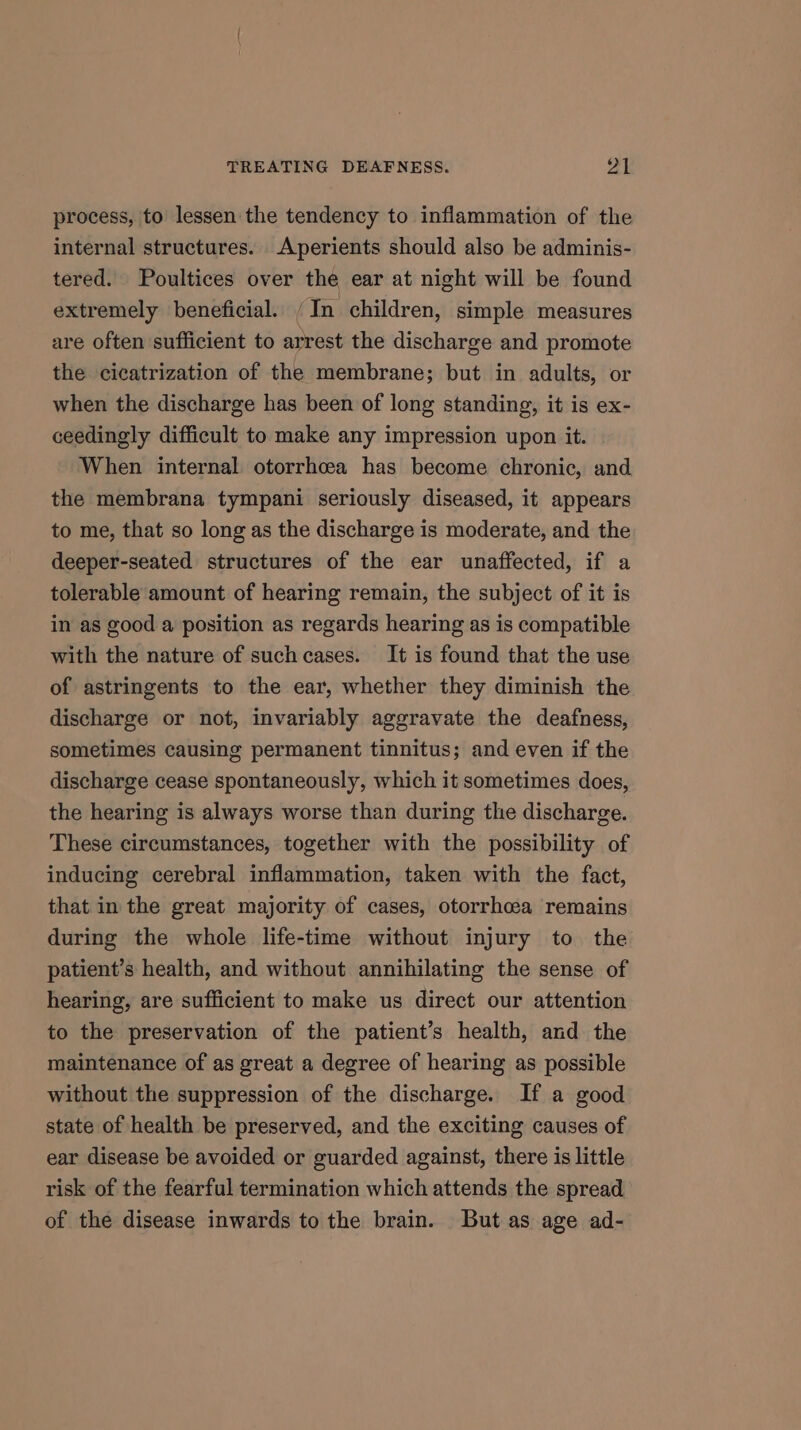 process, to lessen the tendency to inflammation of the internal structures. Aperients should also be adminis- tered. Poultices over the ear at night will be found extremely beneficial. ‘In children, simple measures are often sufficient to arrest the discharge and promote the cicatrization of the membrane; but in adults, or when the discharge has been of long standing, it is ex- ceedingly difficult to make any impression upon it. When internal otorrhcea has become chronic, and the membrana tympani seriously diseased, it appears to me, that so long as the discharge is moderate, and the deeper-seated structures of the ear unaffected, if a tolerable amount of hearing remain, the subject of it is in as good a position as regards hearing as is compatible with the nature of such cases. It is found that the use of astringents to the ear, whether they diminish the discharge or not, invariably aggravate the deafness, sometimes causing permanent tinnitus; and even if the discharge cease spontaneously, which it sometimes does, the hearing is always worse than during the discharge. These circumstances, together with the possibility of inducing cerebral inflammation, taken with the fact, that in the great majority of cases, otorrhcea remains during the whole life-time without injury to the patient’s health, and without annihilating the sense of hearing, are sufficient to make us direct our attention to the preservation of the patient’s health, and the maintenance of as great a degree of hearing as possible without the suppression of the discharge. If a good state of health be preserved, and the exciting causes of ear disease be avoided or guarded against, there is little risk of the fearful termination which attends the spread of the disease inwards to the brain. But as age ad-
