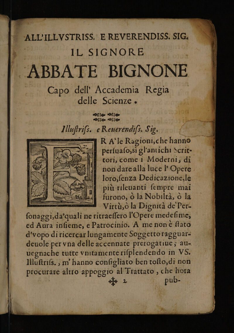 ALL’ILLVSTRISS.. E REVERENDISS. SIG. IL SIGNORE ABBATE BIGNONE Capo dell’ Accademia Regia delle Scienze + Si It Doo DI ] tfr e Reuerendifs. Sig. R AÎIEe Ragioni,che hanno. perfuafo;sì gl'antichi Scrit= tori, come i Moderni; di non darealla luce l'Opere loro,fenza Dedicazione.le più rilevanti fempre mai furono, ò la Nobiltà, o la eni Virtà,0 la Dignità de Per- fonaggi,da’quali ne ritraeffero l'Opere medefime; ed Aura infieme, e Patrocinio. A me non è fiato d’vopo di ticercar lungamente Soggetto ragguar= deuole per vna delle accennate prerogatine ; AU= vegnache tutte vnitamente rifplendendo in VS. ‘ Hluftrifs. ; m'hanno configliato ben tofto,di non procurare altro appoggio “al Trattato , che hora 2 pub-