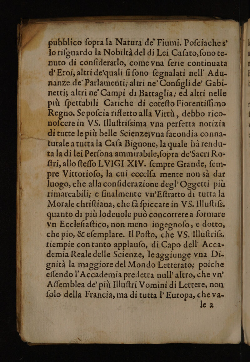 “uc iti aste è Me SEE Lirio cretini E e dun ti pubblico fopra la Natura de' Fiumi. Pofciaches' lo rifguardo la Nobiltà del di Lei Cafato,fonote- nuto di confiderarlo, come vna ferie continuata d’'Eroi, altri de’quali fi fono fegnalati nell’ Adu- nanze de' Parlamenti; altri ne’ Configli de’ Gabi- netti; altri ne' Campi di Battaglia; ed altri nelle più fpettabili Cariche di cotelto Fiorentiffimo Regno. Se pofcia rifletto alla Virtù, debbo rico- nofcere in VS. Illuftrifsima vna perfetta notizia di tutte le più belle Scienzejvna facondia conna- turale a tutta la Cafa Bignone, la quale ha rendu- ta la di lei Perfona ammirabile,fopra de'Sacri Ro- ftri, allo teffo LVIGI XIV. fempre Grande, fem- pre Vittoriofo, la cui eccelfa mente nonsà dar luogo, che alla confiderazione degl’Oggetti più rimarcabili; e finalmente vn’Eftratto di tutta la Morale chriftiana, che fa fpiccare in VS. Illuftifs. quanto di più lodeuole può concorrere a formare vn Ecclefialtico, non meno ingegnofo, e dotto, riempie contanto applaufo, di Capo dell' Acca- demia Reale delle Scienze, le aggiunge vna Di gnità la maggiore del Mondo Letterato; poiche eflendo l'Accademia predetta null'altro, che vo’ Affemblea de’ più Illuftri Vomini di Lettere, non folo della Francia, ma di tutta l’ Europa; FAR Va= ca