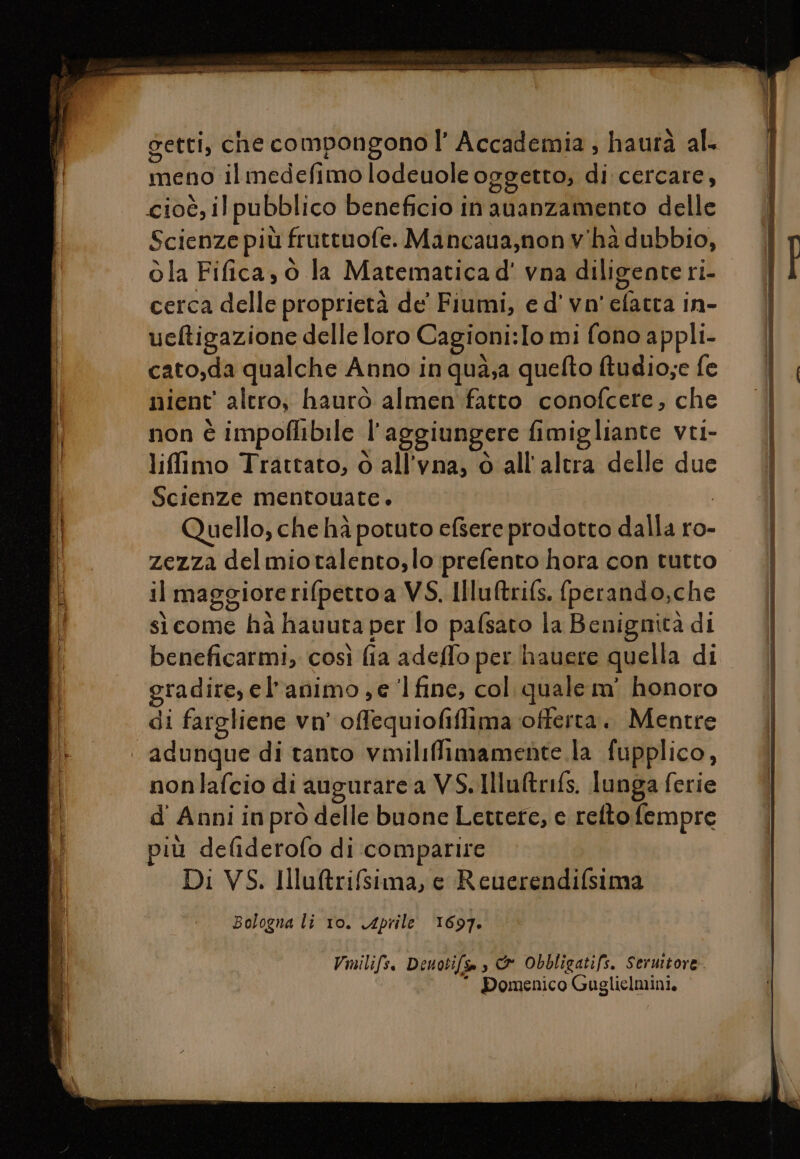 meno ilmedefimo lodeuole oggetto, di cercare, cioè, ilpubblico beneficio in ananzamento delle Scienze più fruttuofe. Mancana,nonv'ha dubbio, ola Fifica, 6 la Matematica d' vna diligente ri- cerca delle proprietà de' Fiumi, e d' vn' efatra in- ueftigazione delle loro Cagioni:Io mi fono appli- cato,da qualche Anno in qua;a quefto tudio;e fe nient' altro, haurò almen fatto conofcere, che non è impoflibile l'aggiungere fimigliante vti- liffimo Trattato, ò all’vna, è all'altra delle due Scienze mentouate. Quello, che hà potuto efsere prodotto dalla ro- zezza delmiotalento,lo prefento hora con tutto il maggiore rifpettoa VS. Ilu&amp;rifs. fperando,che sìcome hà hauura per lo pafsato la Benignità di beneficarmi, così fia adeffo per hauere quella di gradire, el'animo ,e ‘1fine, col. quale m' honoro di fargliene vn’ offequiofiflima offerta. Mentre nonlafcio di augurare a VS. Illuftrifs. lunga ferie d' Anni in pro delle buone Lettere, e relto fempre Di VS. Illuftrifsima, e Reuerendifsima Bologna li 10. Aprile 1697. Vmilifs, Denotifsa s &amp; Obbligatifs. Seruitore  Domenico Guglielmini,