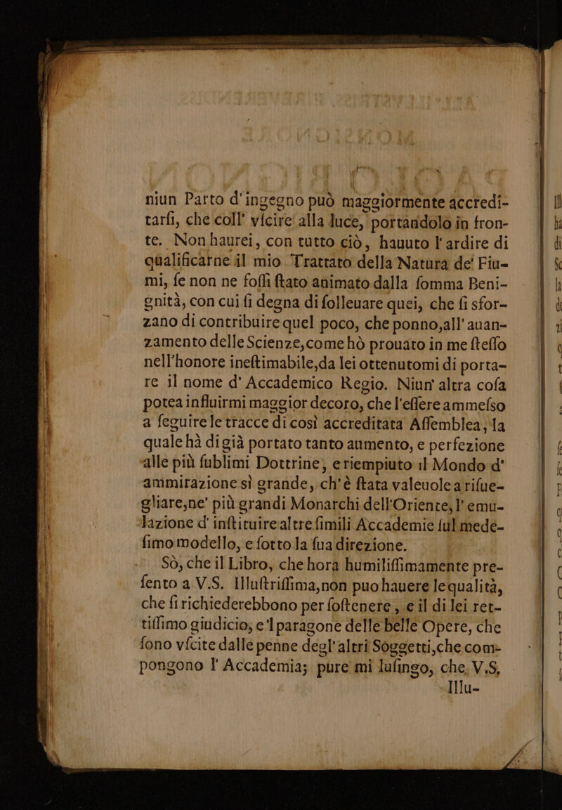 Psa niun Parto d'ingegno può maggiormente accredi- tarfi, che coll’ vicire' alla duce, portaridolo in fron- te. Non haurei, con tutto ciò, hauuto l'ardire di qualificarne il mio. Trattato della Natura de' Fiu- mi, fe non ne fofli ftato animato dalla fomma Beni- gnità, con cui fi degna di folleuare quei, che fi sfor- zano di contribuire quel poco, che ponno,all’auan- zamento delle Scienze,come hò prouato in me fteflo nell’honore ineftimabile,da lei ottenutomi di porta- re il nome d' Accademico Regio. Niun altra cofa potea influirmi maggior decoro, che l'effere ammefso a feguirele tracce dicosì accreditata Affemblea,la quale hà digià portato ranto aumento, e perfezione alle più fublimi Dottrine; e riempiuto il Mondo d' ammirazione sì grande, ch'è ftata valeuole a rifue- gliare,ne' più grandi Monarchi dell'Oriente, 1 emu- lazione d'inftituirealtre fimili Accademie ful mede- fimo modello, e fotto la {ua direzione. Sò, che il Libro, che hora humilifimamente pre- fento a V.S. Hlultriffima,non puo hauere le qualità, che firichiederebbono per foltenete , e il di lei ret- tiffimo giudicio; e'l paragone delle belle Opere, che fono vfcite dalle penne degl’altri Soggetti,che com» pongono l'Accademia; pure mi lufinso; che, V.S, Illu-