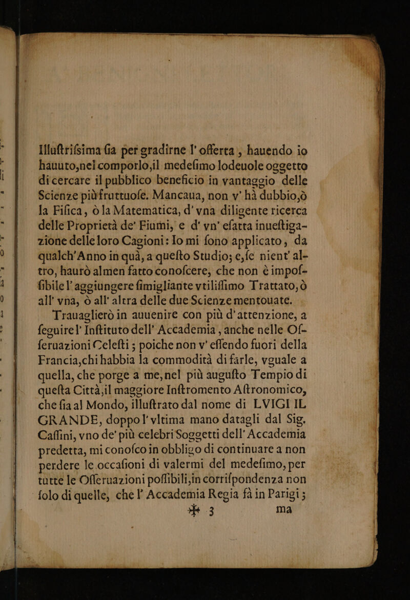 Illuftrifsimaia per gradirne l'offerta, hauendo io hauuto,neicomporlo,il medefimo lodeuole oggetto dicercare il pubblico beneficio in vantaggio delle Scienze piùfruttuofe. Mancaua, non v' hà dubbio,ò la Fifica, òla Matematica, d' vna diligente ricerca delle Proprietà de’ Fiumi, e d' vn' efatta inueftiga- zione delle loro Cagioni: Io mi fono applicato; da qualch’Anno in quà, a quefto Studio; e,fe nient' al- tro, haurò almen fatto conofcere, che non è impof- fibile l’aggiungere fimigliante vtiliflimo Trattato; ò all’ vna, ò all'altra delle due Scienze mentouate. Trauaglierò in auuenire con più d'attenzione, a feguirel' Inftituto dell’ Accademia , anche nelle Of- feruazioni Celefti ; poiche non v' effendo fuori della Francia,chi habbia la commodità di farle, vguale a quella, che porge a me, nel più augufto Tempio di quefta Città,il maggiore Inftromento Altronomico, che fia al Mondo, illuftrato dal nome di LVIGI IL GRANDE, doppo’ vitima mano datagli dal Sig, Caffini, vno de’ più celebri Soggetti dell’ Accademia predetta, mi conofco in obbligo di continuare a non perdere le occafioni di valermi del medefimo, per tutte le Offeruazioni pofibili,in corrifpondenza non 3 ma