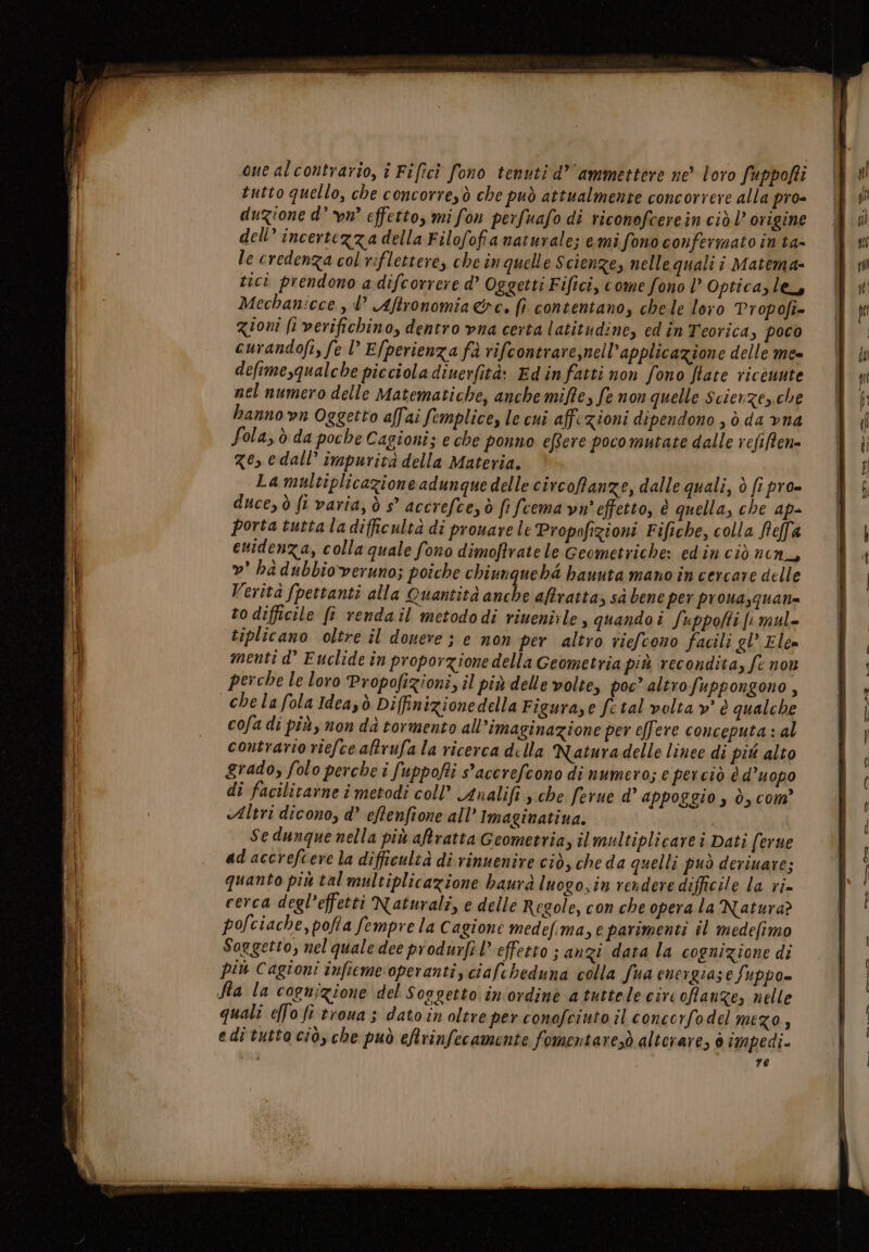 ue alcontrario, î Fificì fono tenuti d’' ammettere ne loro fuppofti tutto quello, che concorre,ò che può attualmente concorrere alla pro= duzione d° vu effetto, mi fon perfuafo di riconofcerein ciò l’ origine dell’ incertezza della Filofofia naturale; emi fono confermato in ta- le credenza col riflettere, che in quelle Scienze, nelle quali î Matema- tici prendono adifcorrere d’ Oggetti Fiftci, come fono l° Optica, le, Mechanicce, l° Aftronomia&amp;e. (î contentano, chele loro Propofi= gioni fi verifichino, dentro vna certa latitudine, ed în Teorica, poco curandofi, fe l Efperienza fà rifcontrare,nell’applicazione delle me deftme,qualche picciola dinerfità: Edinfatti non fono Hate ricòuute nel numero delle Matematiche, anchemiffe, fe non quelle Scierze,.che hanno vn Oggetto affai femplice, le cui affezioni dipendono , ò da vna Sola, ò da poche Cagioni; e che ponno effere pocomutate dalle refiffene ze, edall’ impurità della Materia. La multiplicazioneadunque delle circofanze, dalle quali, è fi pro- duce, ò ft varia, ò s° accrefceyò fi fcema vn' effetto, è quella, che ap- porta tutta la difficultà di provare le Propofizioni Fifiche, colla Rella evidenza, colla quale fono dimoffratele Geometriche: edin ciò nen, »’ ha dubbioveruno; poiche chiunquehd hauuta mano in cercare delle Verità fpettanti alla Quantità anche aftratta &gt; sà bene per proua,quan= to difficile ff rendail metododi riuenirle, quandoî fuppofti fi mul= tiplicano oltre il douere ; e non per altro riefcono facili gl’ Elea menti d° Euclide în proporzione della Geometria più recondita, fe non perche le loro Propofizioni, il più delle volte, poc’ altrofuppongono, chelafola Ideazò Diffinizionedella Figurase fetal volta »’ è qualche cofa di più, non da tormento all’imaginazione per effere conceputa : al contrario riefcealtrufala ricerca della Naturadelle linee di più alto grado, folo perche i fuppofti s'accrefeono di numero; e perciò è d’uopo di facilitarne i metodi coll’ Analifi sche ferne d’ appoggio s ò, com’ «Altri dicono, d’ eftenfione all’ Imaginatiua. Se dunque nella più aftratta Geometria, il multiplicare i Dati (erue adaccrefcere la difficultà di rinuenire ciò, cheda quelli può deriuare; quanto più tal multiplicazione baurà luogo, in rendere difficile la ri= cerca degl’effetti Naturali, e delle Regole, con che opera la Natura? polciache, pofa fempre la Cagione medefima, e parimenti il medefimo Soggetto, nel quale dee produrfil effetto ; anzi data la cognizione di più Cagioni infieme operanti, ciafcheduna colla fua encigiase fuppo= quali effo fi troua ; dato in oltre per conofcinto il concorfodel mego, edi tutto cio, che può eRrinfecamente fomentaresò alterare, 6 impedi.