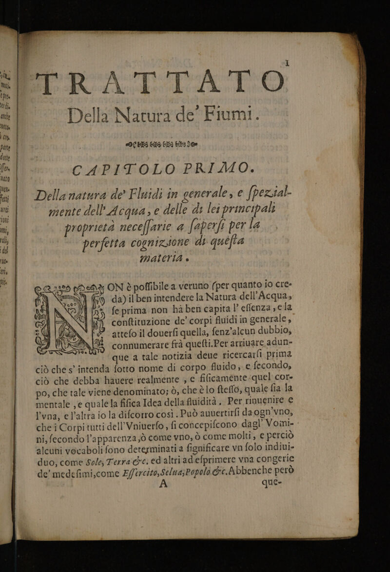 Lu bite Et dia Motta Cit nato DE ata ° Della Natura de’ Fiumi. OC ELI 133 EX 14 De CAPITOLO PRIMO. Della natura de’ Fluidi in generale, e fpezsal- mente dell'Acqua, e delle di lei principali proprieta neceffarie &amp; faperfi per la perfetta cognizione di quéfia MALeriAa è NÎ ® f; ON è poffibile a veruno (per quanto io cre y da)ilben intendere la Natura dell'Acqua, = feprima non habencapita l’ efienza s ela conftituzione de’ corpi fluidi in generale, attefo il douerfi quella, fenz’alcun dubbio, connumerare frà quefti.Per arrivare adun- que a tale notizia deue ricerca:fi prima ciò che s° intenda fotto nome di corpo fluido e fecondo, ciò che debba hauere realmente , e filicamente.quel cor po, che tale viene denominato; ò, che è lo fteflo, quale fia la mentale ,e qualela fifica Idea della fluidità , Per rinuenire € l'vna, el'altra io la difcorro così . Può auuertirfi da ogn’vno, che i Corpi tutti dell’Vniuerfo ; fi concepifcono dagl’ Voini ni, fecondo l’apparenza;ò come vno, ò come molti, € perciò alcuni vocaboli fono determinati a fignificare vn folo indiui» duo, come Sole; Terra eci ed altri ad efprimere vna congerie de’ medefimi,come Z//ercito,Selua;Popolo &amp;e.Abbenche però A que»