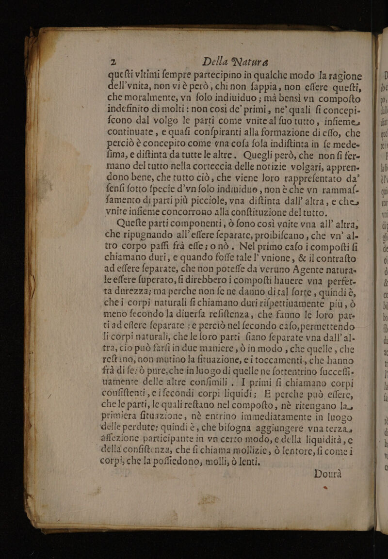alien ce TL TR ron ot initastoe rr Di sita no nt 2, Della Natura quetti vitimi fempre partecipino in qualche modo la ragione dell’vnita, non vi è però, chinon fappia, non effere quefti, che moralmente, vi folo individuo ; mà bensì vn compofto indefinito dimolti: non così de’ primi, ne quali fi concepi- fcono dal volgo le parti come vnite al fuo tutto, infieme, continuate, e quafi confpiranti alla formazione di effo, che perciò è concepito come vna cofa fola indiftinta in fe mede» fima, e diftinta da tutte le altre. Quegli però, che nonfi fer= mano del tutto nella corteccia delle notizie volgari, appren- dono bene, che tutto ciò, che viene loro rapprefentato da’ fenfi fotto fpecie d’vn folo indinidue , non è che vn rammaf- famento di parti più picciole, vna diftinta dall’ altra, e che, vnite infieme concorrono alla conftituzione del tutto. Quetfte parti componenti, ò fono così vnite vna all’ altra, che ripugnando all’ellere feparate, proibifcano, che vn' al- tro corpo paflì frà effe; o nò . Nel primo cafo i compofti fi chiamano duri, e quando foffe tale l' vnione, &amp; il contrafto ad effere feparate, che non potelfe da veruno Agente natura» le effere fuperato, fi direbbero i compofti hauere vna perfet- ta durezza; ma perche non fe ne danno dital forte , quindi è, della confiftenza, che fi chiama mollizie, ò lentore,ficomei x Dour: “A Cd = Fame |