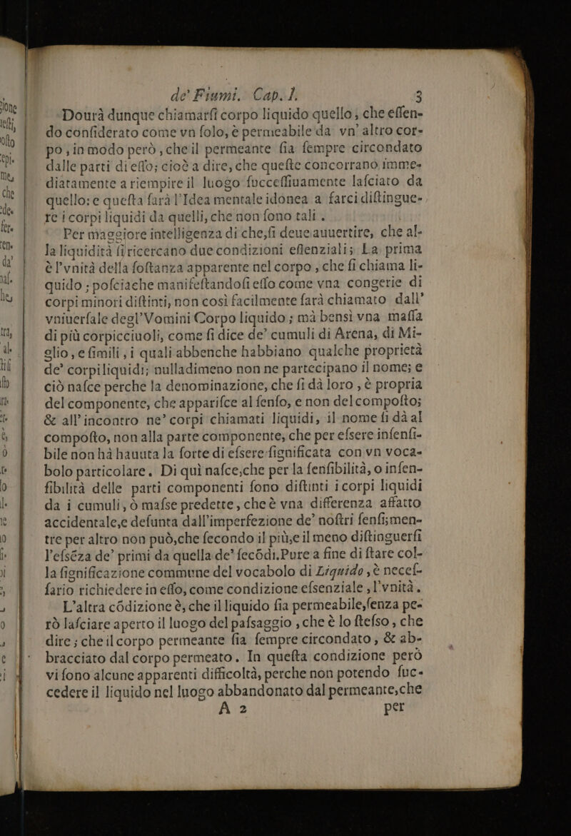 Dourà dunque chiamati corpo liquido quello ; che effen- do confiderato come va folo, è permeabile da. vn' altro cor» po, inmodo però; cheil permeante fia fempre circondato dalle parti dieflo; cioè a dire, che quefte concorrano imme» diatamente a riempire il luogo fucceffiuamente lafciato da quello: e quefta farà l'Idea mentale idonea a farci diftingue», rc i corpi liquidi da quelli, che non fono tali. | Per maggiore intelligenza di che;fi deue.auuertire, che al- la liquidità firicercano due condizioni eflenziali; La prima è l’vnità della fotanza apparente nel corpo , che fi chiama li- quido ; pofciache manifeftandofi effo come vna congerie di corpi minori diftinti, non così facilmente farà chiamato dall’ vniuerfale degl’Vomini Corpo liquido ; mà bensì vna mafla di più corpicciuoli, come fi dice de’ cumuli di Arena; di Mi- glio, e fimili,i quali abbenche habbiano qualche proprietà de’ corpiliquidi; nulladimeno non ne partecipano il nome; e ciò nafce perche la denominazione, che fi dà loro , è propria del componente, che apparifce al fenfo, e non delcompolto; &amp; all'incontro ne’ corpi chiamati liquidi, 11 nome fi dà al compofto, non alla parte componente; che per efsere infenfi- bile nonhà hauuta la forte di efsere-fignificata con vn voca- bolo particolare. Di quì nafce;che per la fenfibilità, o infen- fibilità delle parti componenti fono diftinti i corpi liquidi da i cumuli, ò mafse predette, cheè vna differenza affatto accidentale,e defunta dall’imperfezione de’ noftri fenfismen- tre per altro non può,che fecondo il più;e il meno diftinguerfi l’efseza de’ primi da quella de? fec&amp;di.Pure a fine di ftare col la ficnificazione commune del vocabolo di Liquide ; è necef- fario richiedere in effo, come condizione efsenziale ; l'vnità.. L'altra cédizione è, che il liquido fia permeabile,fenza pe- rò lafciare aperto il luogo del pafsaggio ; che è lo ftefso , che dire ; che ilcorpo permeante fia fempre circondato, &amp; ab- bracciato dal corpo permeato. In quelta condizione però vi fono alcune apparenti difficoltà, perche non potendo fuc- cedere il liquido nel luogo abbandonato dal permeante,che A 2 per