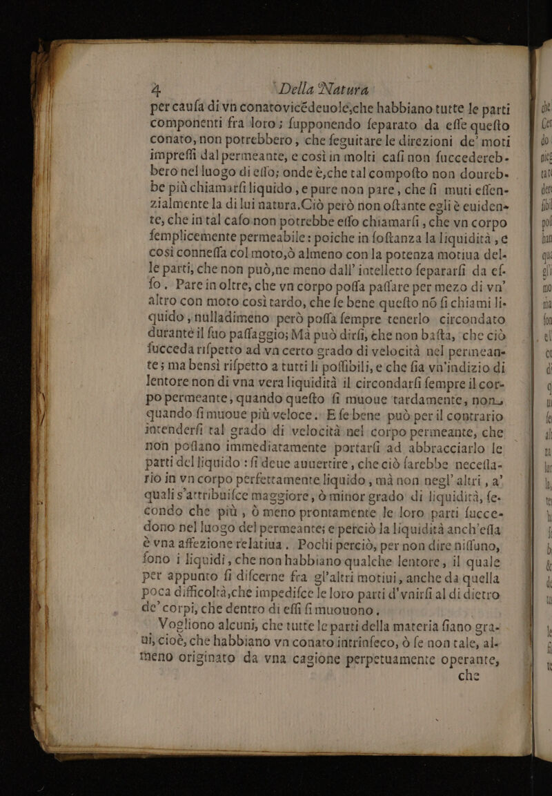 percaufa divn conatovicédenole;che habbiano tutte le parti componenti fra loro; fupponendo feparato da effe quefto conato, non potrebbero ; che feguitarele direzioni de’ moti imprefli dalpermeante, e così in molti cafi non fuccedercb- bero nelluogo di ello; onde è,che talcompofto non doureb- be più chiamarfiliquido, e pure non pare, che fi muti effen- zialmente la di lui natora.Ciò però nonoftante egli è euiden» re, che intal cafo:non potrebbe effo chiamarfi , che vn corpo femplicemente permeabile: poiche in foftanza la liquidità ; e così conneffa colmoto,ò almeno conla potenza motiua del. le parti, che non può,ne meno dall’intelletto fepararfi da ef. fo. Pareinoltre, che vn corpo poffa paffare per mezo di vo altro con moto così tardo, che fe bene quefto nò fi chiami li. quido , nulladimeno però poffa fempre tenerlo circondato durantè il fuo paffaggio; Mà può dirfi, che non bafta, ‘che ciò fucceda rifpetto ad va certo grado di velocità nel perineane tes ma bensì rifpetto a tutti li poflibili, e‘che fia va'indizio di lentore non di vna vera liquidità il circondarfi fempre il cor- po permeante, quando quefto fi muoue tardamente; nonu quando fimuoue più.veloce. E febene può peril contrario intenderfi tal grado di velocità nel corpo perineante; che non poflano Immediatamente portarti ad abbracciarlo le parti del liquido :fi deue anuertire, checiò farebbe necefla- rio in vncorpo perfettamente liquido; mà non negl’altri, a° quali s'attribuilce maggiore) ò minor grado di liquidità, fe- condo che più , è meno prontamente le loro parti fucce- dono nel luogo del permeante; e perciò la liquidità anch’efla è vna affezione relativa. Poclii perciò, per non dire nifuno, fono i liquidi, che non habbiano qualche lentote; il quale per appunto fi difcerne fra gl’altri motiui, anche da quella poca difficoltà che impedifce le loro parti d’vnirfi al di dietro de’ corpi, che dentro di effi fi muouono., Vogliono alcuni, che tutte le parti della materia fiano gra- ui, cioè, che habbiano vaconato intrinfeco; ò fenontale, al« Meno originato da vna cagione perpetuamente operante, che Larita a sila afni x —— fb DI ,_£ FTA ev EE BEESS z vp ene i n os