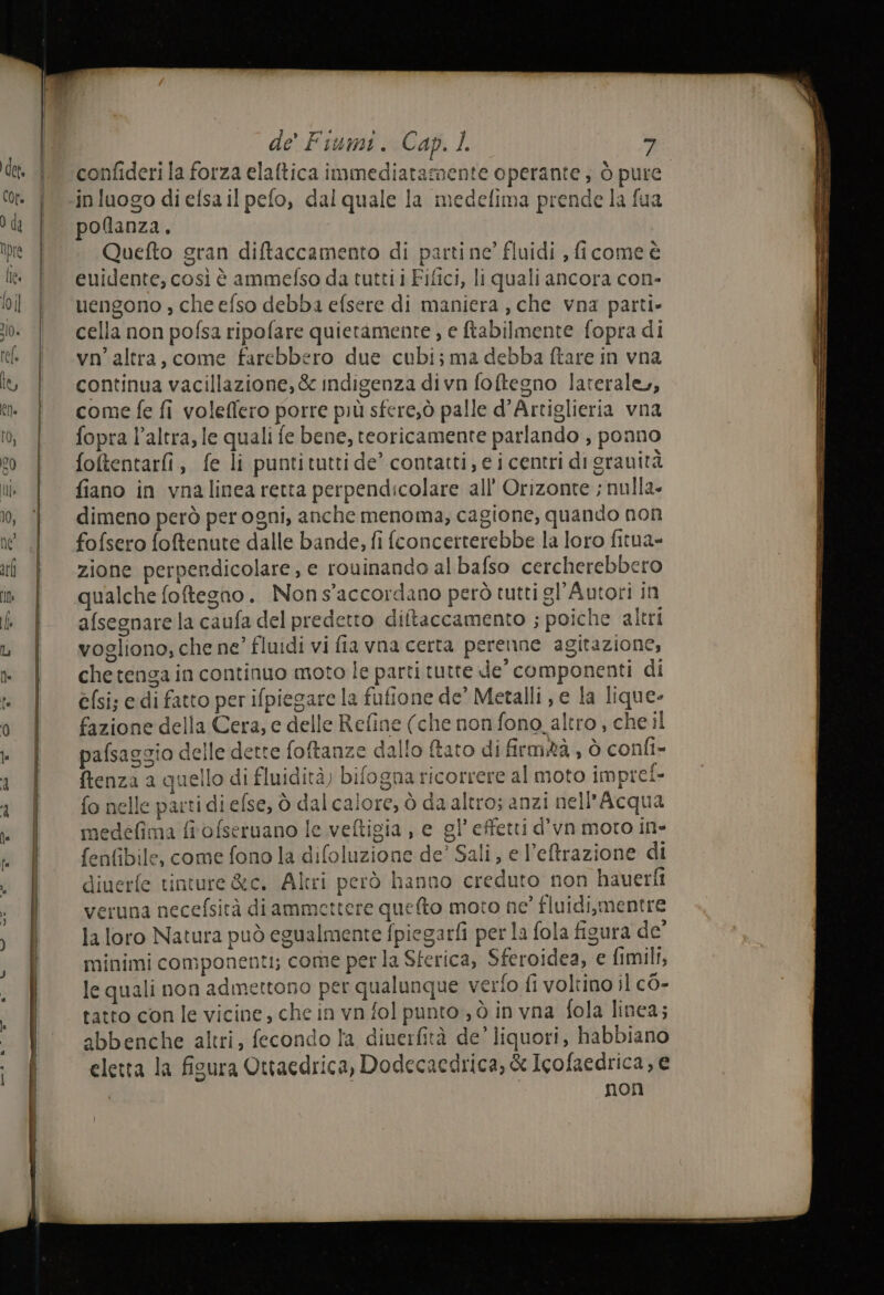 confideri la forza elaltica immediatamente operante; ò pure. in luogo di efsa il pefo, dal quale la medefima prende la fua pollanza. Quefto gran diftaccamento di partine’ fluidi , ficome è euidente, così è ammefso da tutti i Fifici, li quali ancora con- uengono , che efso debba efsere di maniera , che vna parti» cella non pofsa ripofare quietamente , e ftabilmente fopra di vn’ altra, come farebbero due cubi; ma debba ftare in vna continua vacillazione, &amp; indigenza divn foftegno laterale, come fe fi voleffero porre più sfere,ò palle d’Artiglieria vna fopra l’altra, le quali fe bene, teoricamente parlando , ponno foftentarfi, fe li puntituttide’ contatti, e i centri di gravità fiano in vnalinea retta perpendicolare all’ Orizonte ; nulla» dimeno però per ogni, anche menoma, cagione, quando non fofsero foftenute dalle bande, fi fconcerterebbe la loro fitua= zione perpendicolare, e rouinando al bafso cercherebbero qualche foftegno. Nons'accordano però tutti gl'Autori in afsegnare la caufa del predetto diltaccamento ; poiche altri vogliono; che ne’ fluidi vi fia vna certa perenne agitazione, chetenga in continuo moto le parti tutte de componenti di elsi; edi fatto per ifpiegare la fufione de’ Metalli , e la lique- fazione della Cera, e delle Refine (che non fono. altro , che il pafsaggia delle dette foftanze dallo ftato di firmtà , ò confi- ftenza a quello di fluidità) bifogna ricorrere al moto imprei- fo nelle parti di efse, ò dal calore, ò da altro; anzi nell’Acqu: medéfima fiofseruano le veltigia , e gl’ effetti d’vn moto in- fenfibile, come fono la difoluzione de’ Sali, e l’eftrazione di diuerfe tinture &amp;c. Altri però hanno creduto non hauerfi veruna necefsità di ammettere quefto moto ne’ fluidi,mentre la loro Natura può egualmente fpiegarfi per la fola figura de’ minimi componenti; come per la Sferica, Sferoidea, e fimili, le quali non admettono per qualunque verfo fi voltino il c0- tatto con le vicine, che in vn fol punto ; ò in vna fola linea; abbenche altri, fecondo la diuerfità de’ liquori, habbiano eletta la ficura Ottaedrica, Dodecacdrica, &amp; Icofaedrica, e non