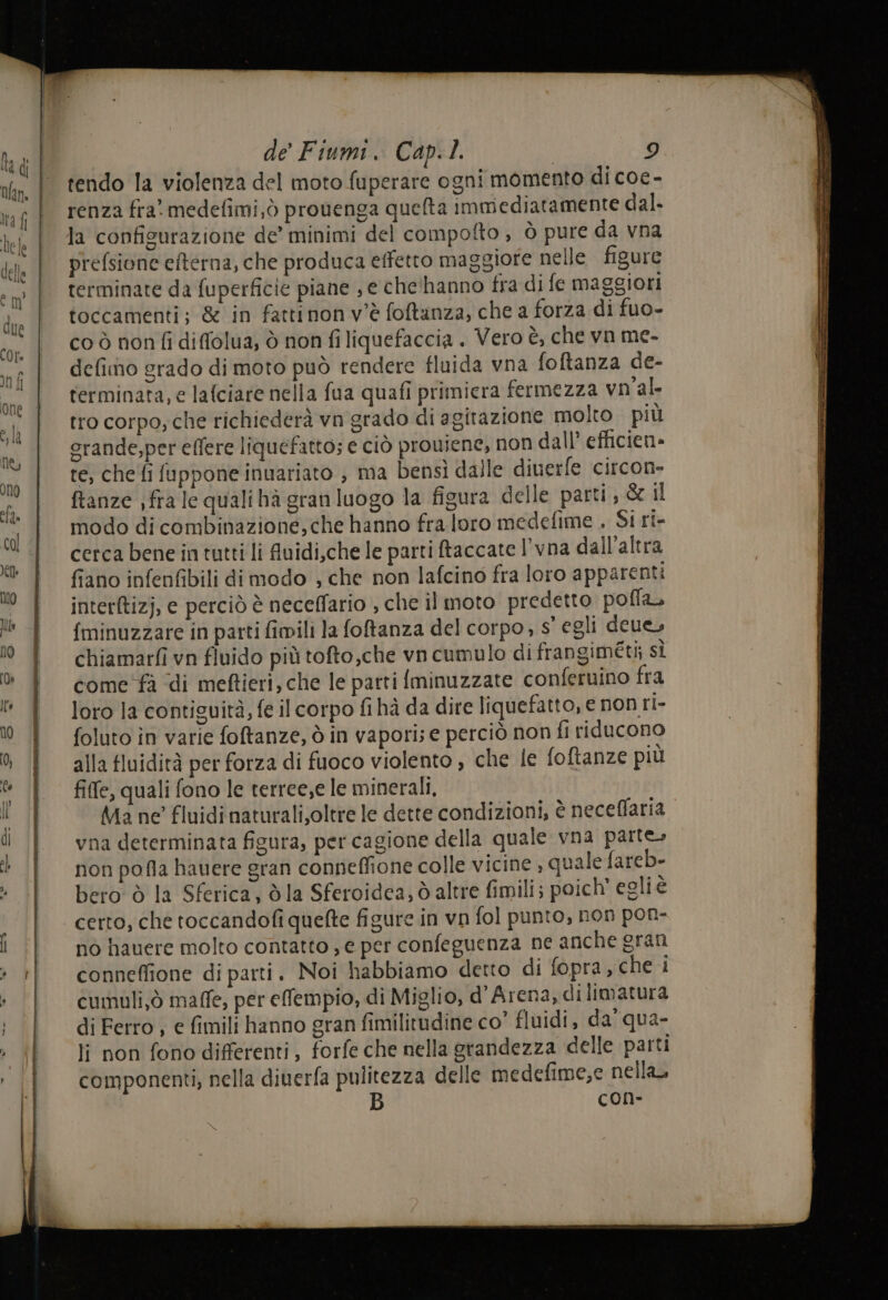 tendo la violenza del moto fuperare ogni momento di coe- renza fra. medefimi,ò prouenga quelta immediatamente dal. la confisurazione de’ minimi del compofto ; Ò pure da vna prefsione efterna, che produca effetto maggiore nelle figure terminate da fuperficie piane , e che'hanno fra di fe maggiori toccamenti; &amp; in fattinon v'è foftanza, che a forza di fuo- co ò non fi diffolua; ò non filiquefaccia . Vero è, che vn me- defimo grado di moto può rendere fluida vna foftanza de- terminata, e lafciare nella fua quafi primiera fermezza vn'al- tro corpo; che richiederà vn grado di agirazione molto più orande,per effere liquefatto; e ciò proviene, non dall efficien» re, chefi fuppone inuariato , ma bensì dalle diuerfe circon- ftanze ;fra le quali hà gran luogo la figura delle parti; &amp; il modo di combinazione, che hanno fra loro medefime , Si ri- cerca bene in tutti li fuidi,che le parti ftaccate l'vna dall’altra fiano infenfibili dimodo , che non lafcino fra loro apparenti interftizj, e perciò è neceffario , che il moto predetto pofla. {minuzzare in parti fimili la foftanza del corpo, s' egli deue, chiamarfi vn fluido più tofto,che vn cumulo di frangiméti; sÌ come fà di meftieri, che le parti Iminuzzate conferuino fra loro la contiguità, fe il corpo fi hà da dire liquefatto, e non ri- foluto în varie foftanze, ò in vapori; e perciò non fi riducono alla fluidità per forza di fuoco violento , che le foftanze più fiffe, quali fono le terree,e le minerali, Ma ne fluidi naturalizoltre le dette condizioni, è neceffaria vna determinata figura, per cagione della quale vna parte, non pofla hauere gran conneffione colle vicine , quale fareb- bero ò la Sferica, dla Sferoidca, d altre fimili; poich' egli è certo, che toccandofi quefte figure in vn fol punto, non pon- no hauere molto contatto , e per confeguenza ne anche gran conneffione di parti. Noi habbiamo detto di fopra, che i cumuli,ò maffe, per efempio, di Miglio, d'Arena, di limatura di Ferro , e fimili hanno gran fimilitudine co” fluidi, da' qua- li non fono differenti, forfe che nella grandezza delle patti componenti, nella diuerfa pulitezza delle medefime,e nella, B con-