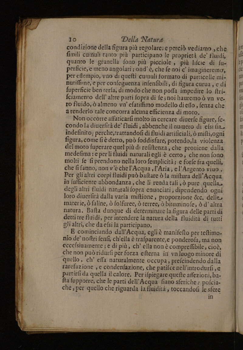 condizione della figura più regolare; e perciò vediamo , che fimili cumuli tanto più participano le proprietà de’ fluidi, quanto le granella fono più picciole, più lifcie di fu- perficie, e meno angolari ; ond’è, che fe noi c’ imagineremo, per eflempio, vno di quelti cumuli formato di particelle mi- nutiffine, e per confeguenza infenfibili, di figura curua , e di fuperficie ben rerfa, dimodo che non poffa impedire lo firi- fciamento dell’ altre parti fopra di fe; noihauremo ò vn ve. ro fluido, ò almeno vn' efatiffimo modello dieflo , fenza che a renderlo tale concorra alcuna efficienza di moto, Non occorre affaticarfi molto in cercare diuerfe figure, fe- condola diuerfità de’ fluidi , abbenche il numero di efsi fia, indefinito; perche,trattandofi di fluidi artificiali, ò milti,ogni figura, come fi è detto, può foddisfare, potendo;la violenza del moto fuperare quel più di refitenza, che proviene dalla medefima:e perli fluidi naturali egli è certo, che non fono molti fe fi prendono nella loro femplicità ; e forfe fra quelli, che fifanno, non v'è chel’Acqua,l'Aria, el’Argento viuo . Per gli altri corpi fluidi può baltare ò la mi&amp;ura dell'Acqua in fufticiente abbondanza, che li renda tali, ò pure quella, degli altri fluidi naturali fopra enunciati, dipendendo ogni loro diuerfità dalla varia miftione , proporzione &amp;c. delle, materie, Ò faline, ò folfuree, ò terree, ò bituminofe, ò d'altra natura. Bafta dunque di determinare la figura delle parti di detti tre fluidi, per intendere la nacura della fluidità di tutti gli altri, che da efsi la participano, E cominciando dall’Acqua, egli è manifefto per teltimo- nio de’ noftri fenfi; ch’ella è trafparente,e ponderofa, ma non eccelsinamente ; € di più, ch° ella non è compreffibile, cioè, che non può ridurfi per forza efterna in vn luogo minore di quello, ch’ effa naturalmente occupa, prefcindendo dalla rarefazione , e condenfazione, che patifce nell’introdurfi je partirfi da quella ilcalore. Per ifpiegare quefte affezioni, ba- fta fupporre, che le parti dell'Acqua fiano sferiche ; pofcia» che, per quello che riguarda la fluidità , toccandofì le sfere in