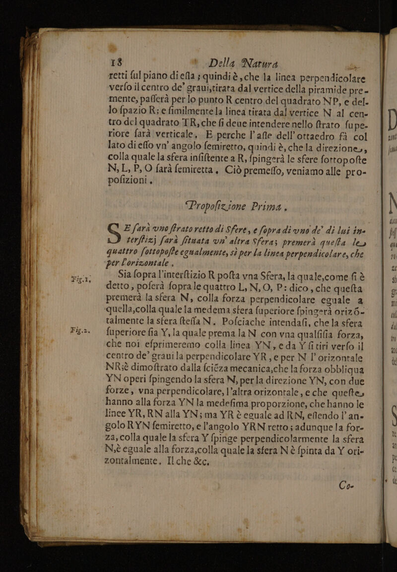retti ful piano diefla ; quindiè che la linea perpendicolare . | verfo ilcentro de’ graui,tirata dal vertice della piramide pre- | mente, pafferà per lo punto R centro del quadrato NP, e del. lo fpazio R; e fimilmente la linea tirata dal vertice N al cene tro del quadrato TR, che fi deue intendere nello ffrato fu pe- riore farà verticale, E perche l’afle dell’ottaedro fà col lato di elfo vo angolo femiretto, quindi è, chela direzione, colla quale la sfera infiftente a R, fpingerà le sfere fortopofte N; L, P, O farà femiretta , Ciò premeffo, veniamo alle pro- pofizioni, “Propofizione Prima . S E farà vno ffrato retto di Sfere, e fopra di vno de’ di lui n° terftizj farà fituata vin’ altra Sfera; premerà queffa ley quattro fottopoffe ecualmente, st per la linea perpendicolare, che per l'orizontale , Sia fopra l'interftizio R pofta vna Sfera, la quale,come fi è detto, poferà foprale quattro L, N, O, P.: dico, che quefta premerà la sfera N, colla forza perpendicolare eguale 2 quella,colla quale la medema sfera fuperiore fpingerà oriz6- talmente la sfera (teffa N. Pofciache intendafi, che la sfera fuperiore fia Y, la quale prema la N con vna qualfilia forza, che noi efprimeremo colla linea YN, eda Y fitiri verfo il centro de’ graui la perpendicolare YR, e per N l’orizontale NR;è dimoftrato dalla fciéza mecanica,che la forza obbliqua YN operi fpingendo la sfera N, perla direzione YN, con due forze, vna perpendicolare, l’altra orizontale, e che quete, hanno alla forza YN la medefima proporzione; che hanno le lince YR, RN alla YN; ma YR è eguale ad RN, eflendo lan» golo RYN femiretto, e l'angolo YRN retto; adunque la for- za, colla quale la sfera Y fpinge perpendicolarmente la sfera Nè eguale alla forza,colla quale la sfera N è fpinta da Y ori» zontalmente. Ilche &amp;c, Car —_—__*- scien ni “nane i cani SE ma == e - <* si ca RR SERI