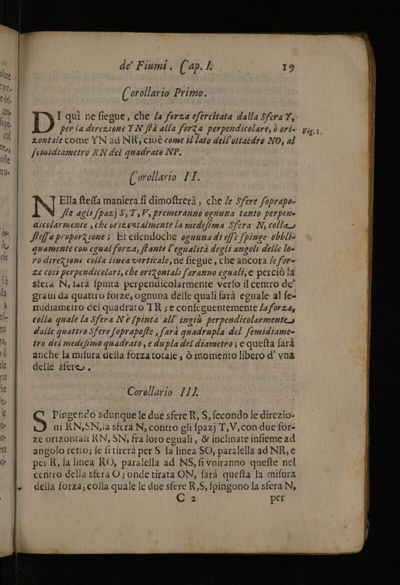 ( orollario Primo. I qui ne fiegue, che /a forza efercitata dalla SferaTY, zontale come YN ad NR; cioè come #0 lato dell’ottatdro NO, al fermidiametro RN del quadrato NP. (° orollarso I. Ella ftelfa maniera fi dimoftrerà , che /e Sfere foprapo- Sie agli [pazj S,T,V, premeranno ognuma tanto perpento dicolarmente sche orizontalmente la medefima Sfera N, collas Sfeffa proporzione ; Etetlendoche ogauma di effe fpinge obbli» quamente con equal forza, ffante l’egualità degli angoli delle lo- rodireZioni colla limea verticale, ne fiegue, che ancora /e for= ze coss perpendicolari, che orizontali faranno ecuali,e perciò la sfera N, farà fpinta perpendicolarmente verfo il centro de graui da quattro forze, ognuna delle quali farà eguale al fe= midiametro del quadrato TR; e confeguentemente /2/0r24, colla quale la Sfera Ne [pinta all’ ingiù perpendicolarmenteo dalle quattro Sfere foprapoffe , farà quadrupla del femidiame- tro del medefimo quadrato e dupla del diametro; e quefta farà anche la mifura della forza totale, ò momento libero d’ vna delle sfere, , Corollario 111. Pingendo adunque le due sfere R, 5, fecondo le direzio» ni RN;SNla sfera N, contro gli fpazj T,V,con due for- ze orizontali KN, SN, fra loro eguali, &amp; inclinate infieme ad angolo retto; fe fitirerà per S la linea SO, paralella ad NR, e per R, la inca RO, paralella ad NS, fi vniranno quefte nel centro della sfera O; onde tirata ON, farà quefta la mifura della forza, colla quale le due sfere R,$, fpingono la sfera N, Cz per