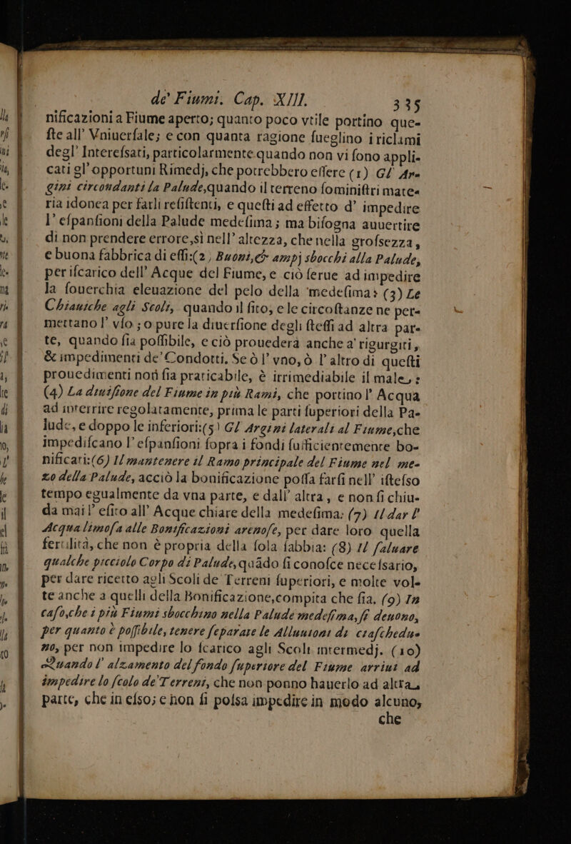 nificazioni a Fiume aperto; quanto poco vtile portino que fte all’ Vniuerfale; e con quanta ragione fueglino i riclami degl’ Interefsati, particolarmente quando non vi fono appli cati gl'opportuni Rimedj, che potrebbero effere (1) G/ Are gini circondanti la Palude,quando ilterreno fomini&amp;tri mate= ria idonea per farli reliftenti, e quelti ad effetto d’ impedire l’ efpanfioni della Palude medefima; ma bifogna awuertire di non prendere errore,sì nell’ altezza, che nella grofsezza, e buona fabbrica di efli:(2) Bzozi,&amp; az2pj sbocchi alla Palude, per ifcarico dell’ Acque del Fiume, e ciò ferue ad impedire la fowerchia eleuazione del pelo della ‘medefima» (3) Le Chiauiche agli Scoli, quandoil fito; ele circoftanze ne petr= mertano I’ vfo ; o pure la diuerfione degli teffi ad altra par te, quando fia poffibile, e ciò provederà anche a' rigurgiti, &amp; impedimenti de’ Condotti, Se ò | vno, ò l'altro di quetti prouedimenti notì fia praticabile, è irrimediabile il male, + (4) La dinifione del Fiume in più Rami, che portino | Acqua ad ivrerrire regolatamente, prima le parti fuperiori della Pa- lude,e doppo le inferiori:(5) G/ Argini laterali al Fiame,che Impedifcano l’ efpanfioni fopra i fondi (uificientemente bo- nificari:(6) I/ mantenere il Ramo principale del Fiume nel me- zo della Palude, acciò la bonificazione polla farfi nell’ iftefso tempo egualmente da vna parte, e dali’ altra, e nonfi chiu- da mail’ efito all’ Acque chiare della medefima: (7) //4ar Acqualimofa alle Bonificazioni arenofe, per dare loro quella fertilità, che non è propria della fola fabbia: (8) 10 /2/uare qualche picciolo Corpo di Palude, quado fi conofce necelsario, per dare ricerto agli Scoli de Terreni fuperiori, e molte vol- te anche a quelli della Bonificazione,compita che fia, (9) Zx cafo,che i più Fiumi sbocchino nella Paludé medefima, fi deuono, #0, per non impedire lo fcarico agli Scolt mrermedj. (10) Quando lalzamento del fondo (uperiore del Fiume arriui ad impedire lo (colo de'Terreni, che non ponno hayerlo ad altra, parte, che in elso; e hon fi polsa impedire in modo scrap cne