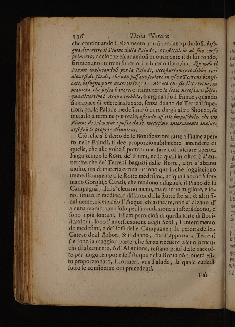che continuando |’ alzamento non fi rendano paludofi, 5i/0- Qua dinertire i Fiume dalla Palude, eveffituirlo al fuo corfo primtero, accioche efcauandofi nuouamente il di lui fondo, fi rimettano i terreni fuperiori in buono ftato.(1 1) Quazdo il | Fiume inalucandofi perla Palude, neceffariamente debba così alzarfi di fondo, che non poffano (colare in effo i Terreni boniff» cati, bifogna pure diuertirlo.(12) Alzato che fia il Terreno, ine manîera che pofsa hauere, e mantenere lo (colo necefsario;bifo- gua diuertivel’ Acqua torbida, ò arginando il Fiume , quando fia capace di eflere inalueato, fenza danno de’Terreni fupe- riori, per la Palude medelima; ò pure dargli altro Sbocco, &amp; inviarlo a termine più reale, efferdo affatto impofibile, che va Fiume di tal natura pofsa dasè medefimo interamente inaluce are fra le proprie Allunioni. Ciò, che s° è detto delle Bonificazioni fatte a Fiume aper- to nelle Paludi, fi dee proporzionabilmente intendere di quelle, che alle volte fi pretendono fare,col lafciare aperte, lungo tempo le Rotte de’ Fiumi, nelle quali in oltre è d’ au- vertire,che de’ Terreni bagnati dalle Rotte, altri s’ alzano molto, ma dimateria catiua ; e fono quelli,.che foggiaciono immediatamente alle Rotte medefime, ne’quali anche fi for= mano Gorghi,e Canali, che rendono difuguale il Piano della Campagna ; altri s' eleuano meno, madi terra migliore, e fo- no i fituati in mediocre diftanza dalla Rotta ftefsa; &amp; altri fi- nalmente, riceuendo l’ Acque chiarificate, non s’ alzano d’ alcuna maniera,ma folo per l’inondazione s'infterilifcono, e fono i più lontani, Effetti perniciofi di quefta torte di Boni» ficazioni , fono 1’ interfecazione degli Scoli; l’ interrimento de medefimi, e de’ foffi delle Campagne ; la perdita delle, Cafe, e degl’ Arbori; &amp; il danno, che s'apporta a Terreni (e fono la maggior parte, che fenza ricenere alcun bencfi- cio di alzamento, ò d’ Alluuione, reftano priui delle raccol. te.per lungo tempo; e fe l'Acqua della Rotta né trouerà efi- to proporzionato, fi formerà vna Palude; la quale caderà fotto le confiderazioni precedenti. Più ì I I { | MIO TA È rinite