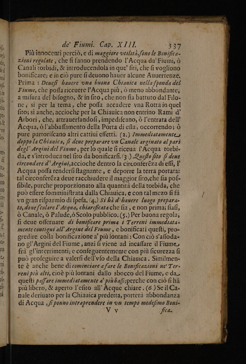 de’ Fiumi. Cap. XI11. -389 Più innocenti perciò, e di maggiore virilità, fono le Bonifica- zioni regolate , che fi fanno prendendo l’Acqua da’ Fiumi, ò Canali torbidi, &amp; introducendola in que? fiti, che fi vogliono bonificare; e in ciò pure fi deuono hauer alcune Avuertenze, Prima : Denefî haucre vna buona Chianica nella (ponda del Fiume, che poffariceuere l'Acqua più, i meno abbondante, a mifura del bifogno, &amp;infito, che non fia battuto dal Filo- nes sì per la tema, che poffa accadere vna Rotta in quel fito; si anche, accioche per la Chiauica non entrino Rami d’ Arbori, che, attrauerfandofi, impedifcano, ò l’entrata dell’ Acqua, ò l’abbaffamento della Porta di ela, occorrendo; ò pure partorifcano altri cattiui effetti. (2.) Zwmediatamenteo doppo la Chianica, fi dewe preparare va Canale arginato al pari degl’ Argini del Fiume, perlo quale fi riceua l'Acqua torbi- da, e s'introduca nel fito da bonificarfi.(3.) Que/fo fto (È dene circondare d' Argini,accioche dentro la circonteréza di eflî, P Acqua poffa renderfiftagnante., e deporre la terra portata: tal circonferéza deue racchiudere il maggior fito,che fia pof- fibile, purche proporzionato alla quantità della torbida, che puo elfere fomminiftrata dalla Chiauica, e contalmezo fi tà to, douefcolare l Acqua, chiarificata che fia , e non prima; fiafi, Ò Canale, ò Palude,ò Scalo pubblico. (5.) Per buona regola, fi deue offeruare di borificare prima è Terreni immediata» mente contigui all’ Argine del Fiume , e bonificati quefti, pro- gredire colla bonificazione a’ più lontani : Con ciò s'affoda- no gl’Argini del Fiume ; anzi fi viene ad incaffare il Fiume, frà gl’interrimenti; e confeguentemente con più ficurezza fi può profeguire a valerfi dell'vfo della Chiawica . Similmen- te è anche bene di comizetare afare le Bonificazioni ne Ter- reni più alti, cioè più lontani dallo sbocco del Fiume, e dal quefti pa/fare immediatamente a’ piu bafisperche con ciò fi hà più libero, &amp; aperto l’efito all’ Acque chiare .(6.) Se il Ca- nale deriuato per la Chiauica predetta, porterà abbondanza. di Acqua , / ponno intraprendere in van tempo medefimo Boni