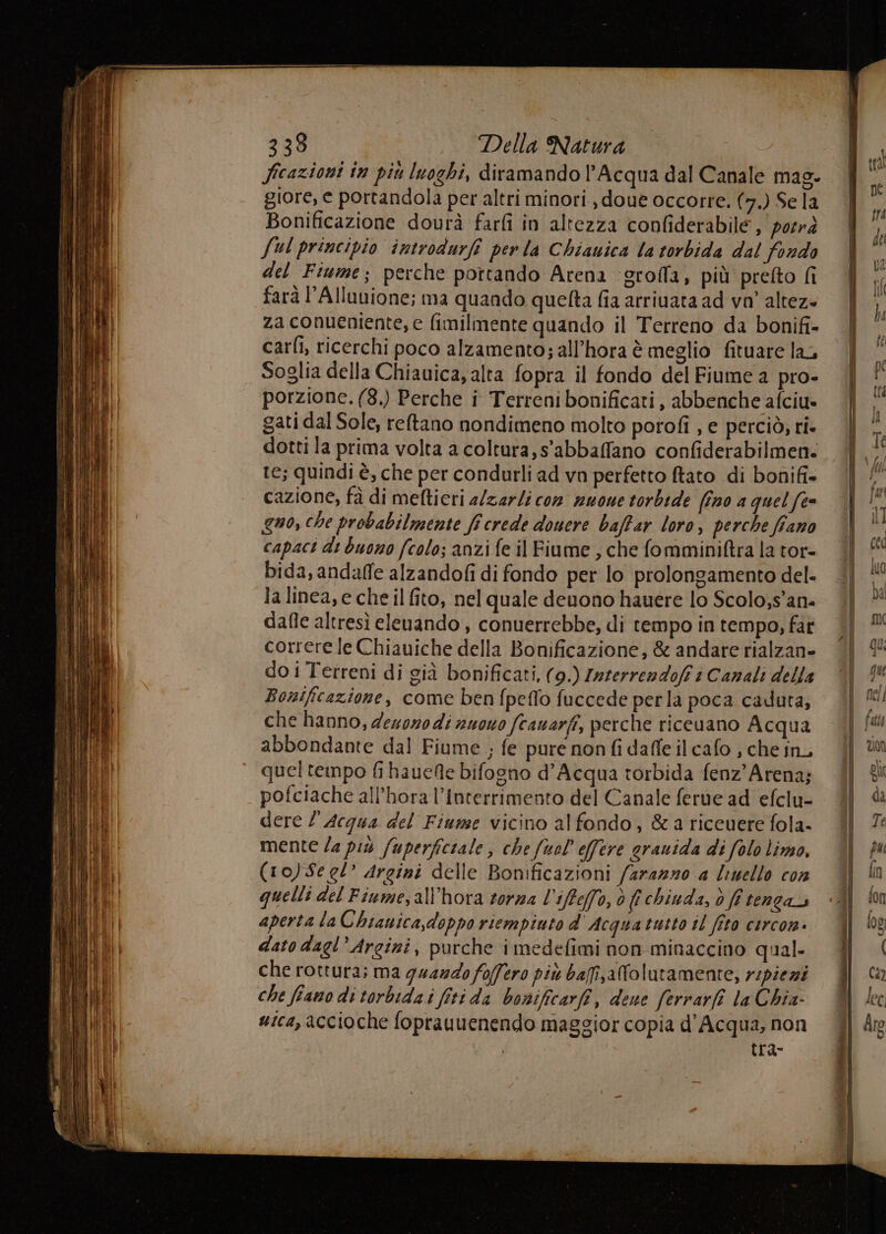 ficazioni in più luoghi, diramando l'Acqua dal Canale mas. giore, e portandola per altri minori , doue occorre. (7.) Se la Bonificazione dourà farfi in altezza confiderabile , porrà Jul principio introdurfi per la Chiauica la torbida dal fondo del Fiume; perche pottando Arena ‘groffa, più prefto fi farà 'Alluuione; ma quando quefta fia arrivata ad va’ altez- za conueniente, e fimilmente quando il Terreno da bonifi- cari, ricerchi poco alzamento; all’hora è meglio fituare lac. Soglia della Chiauica, alta fopra il fondo del Fiume a pro- porzione. (8.) Perche i Terreni bonificati, abbenche afciu» gati dal Sole, reftano nondimeno molto potofi , e perciò, ri» dotti la prima volta a coltura, s'abbaffano confiderabilmen. te; quindi è, che per condurli ad vn perfetto ftato di bonifi- cazione, fà di meftieri a/zarli con nuone torbide (ino a quel (te quo, che probabilmente ficrede douere baffar loro, perche fiano capaci dt buono (colo; anzi fe il Fiume , che fomminiftra la tor- bida, andaffe alzandofi di fondo per lo prolongamento del- la linea, e che il fito, nel quale deuono hauere lo Scolo;s’ane dafle altresì eleuando , conuerrebbe, di tempo in tempo, far correre le Chiauiche della Bonificazione, & andare rialzan- do i Terreni di già bonificati, (9.) Zaterrendofi è Canali della Bosificazione, come ben fpeflo fuccede perla poca caduta; che hanno, dexozo di nuowo fcauarfi, perche riceuano Acqua abbondante dal Fiume ; fe pure non fi dafle il cafo ; che in, quel tempo fi hauefte bifogno d'Acqua torbida fenz'Arena; pofciache all’hora l’Interrimento del Canale ferue ad efclu- dere l'Acqua del Fiume vicino al fondo, &a riceuere fola- mente Za più /uperfictale ; che fuol' effere grauida di folo lima, (10) Se el’ Argini delle Bonificazioni arezzo a limello con quelli del Fiume,all'hora torna l'iffefo, è fi chiuda, d fi tenga aperta la Chianica,doppo riempiuto d Acquatutto il fito circon. dato dagl’Argini, purche imedefimi non minaccino qual- che rottura; ma quando foffero più bafijaNolutamente, rspiezi che fiano di torbida i fiti da bonificarfi, dene ferrarfî la Chia: sica, accioche foprauuenendo maggior copia d'Acqua, non | tra-