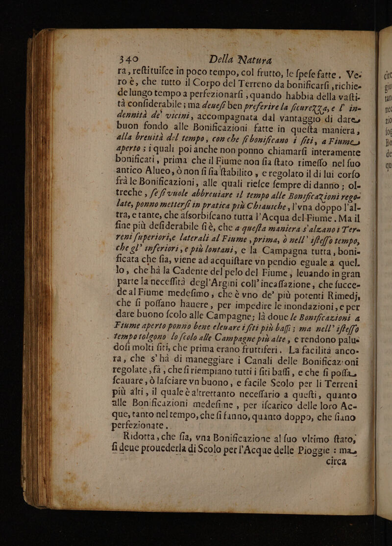 ra, reltituifce in poco tempo, col frutto, le fpefe fatte, Ve: ro è, che tutto il Corpo del Terreno da bonificarfi srichiee de lungo tempo a perfezionarfi , quando habbia della vafti. tà confiderabile ; ma deze/ ben preferire la ficureZza,e l ine dennità de’ vicini, accompagnata dal vantaggio di dare, buon fondo alle Bonificazioni fatte in quelta maniera, alla brevità del tempo, com che fi bonificano i fiti, a Fiume aperto s iquali poi anche non ponno chiamarfi interamente bonificati, prima che il Fiume non fia (tato rimeffo nel fuo antico Alueo, ò non fi fia tabilito , e regolato il di lui corfo frà le Bonificazioni, alle quali rielce fempre di danno ; ol» treche , /efrvuole abbrewiare il tempo alle BonificaZioni rego« late, ponno metterfî in pratica più Chiausche,l'vna doppo l’al- tra, etante, che afsorbifcano tutta l'Acqua del-Fiume, Ma il fine più defiderabile è, che 4 quefta maniera s'alzanoti Tera reni [uperiori,e laterali al Fiume , prima, ò nell’ ifte(fé tempo, che el’ inferiori, e piu lontani, e la Campagna tutta , boni= ficata che fia, viene ad acquiftare vn pendio eguale a quel. lo, che hà la Cadente del pelo del Fiume, leuando in eran parte la neceffità degl’Argini coll’incaffazione; che fucce- de al Fiume medefimo, che è vno de’ più potenti Rimedj, che fi poffano hauere, per impedire le inondazioni, e per dare buono fcolo alle Campagne; là doue le Bonificazioni a Fiume aperto ponno bene elenare i fiti più bali; ma nell’ iftelfa . Fempotolgono lo (colo alle Campagne più alte, e rendono palus dofi molti fiti, che prima erano fruttiferi. La facilità anco» ra, che s'hà di maneggiare i Canali delle Bonificaz:oni regolate , fa , che firiempiano tutti i fitibai, e che fi polla, fcauare , ò lafciare vn buono, e facile Scolo per li Terreni più alti, il qualeè altrettanto neceffario a quelti, quanto alle Bonificazioni medefime , per ifcarico delle loro Ac- que, tanto neltempo, che fi fanno, quanto doppo, che fiano perfezionate. Ridorta, che fia, vna Bonificazione al uo vltimo fato, fi deue prouederla di Scolo per l’Acque delle Pioggie : ma, circa Pei -.- kr 4