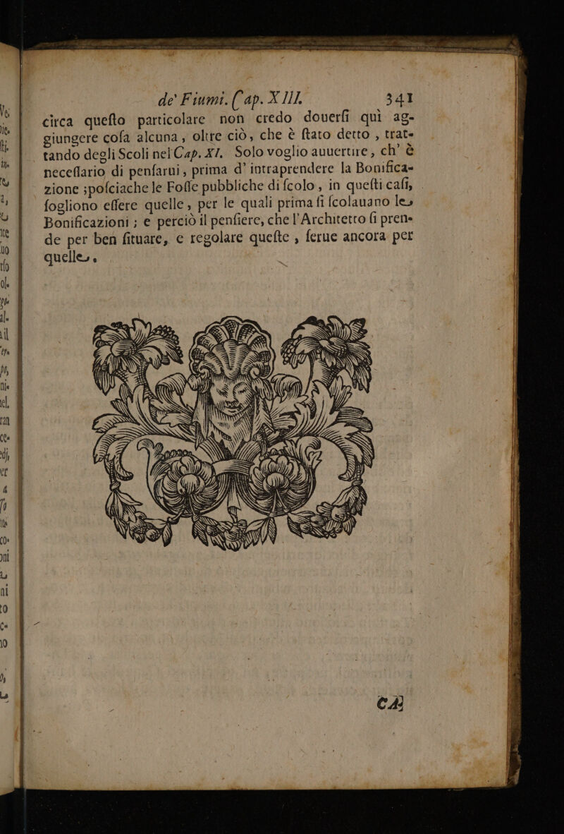 circa quefto particolare non credo doverli quì ag- giungere cofa alcuna ; oltre ciò, che è ftaro detto , trat- tando degli Scoli nel Cap. x7. Solo voglio auuerure , ch' è neceflario di penfarui, prima d° intraprendere la Bonifica= zione spofciache le Foffe pubbliche di fcolo, in quefticafi, fogliono effere quelle , per le quali prima fi [colauano le, Bonificazioni ; e perciò il penfiere, che l’Architetto fi pren de per ben fituare, e regolare quefte , ferue ancora per quelle.