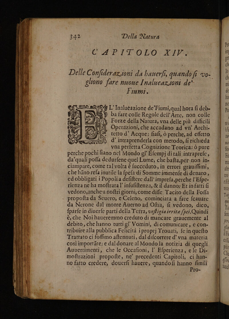 U dA PITOLO: LIM Delle Confideraziioni da bauerfi, quando fi vo- gliono fare nuone Inalueazsioni de’ Fiumi . y L'Inaluèazione de’Fiumi,qual hora fi deb- N ) ba fare colle Regole dell'Arte, non colle 762%, Forze della Natura, vna delle più difficili Operazioni, che accadano ad vn' Archi. tetto d’ Acque; fiafi, ò perche, ad effetto d’ intraprenderla con metodo, fi richieda vna perfetta Cognizione Teorica; ò pure perche pochi fiano nel Mondo gl' Efempjditali intraprefe, da’quali poffa dedurfene quel Lume, che bafta,per.non in- ciampare, come tal volta è fucceduto, in errori grauiflimi, che hano refa inutile la fpefa di Somme immenfedi denaro , ed obbligati i Popoli a defiftere dall’ imprefa,perche l’Efpe- rienza ne ha moftrata l’ infufiltenza, & il danno: Et infatti fi vedono,anche:a noftri giorni;come diffe Tacito della Foffa propofta da Seuero, e Celeno, cominciata a fare fcauare da Nerone dal monte Auerno ad Oftia, fi vedono, dico, {parfe in diuerfe parti della Tetra, veffigia irrite fpei.Quindi è, che Noi haueremmo creduto di mancare grauemente al debito, che hanno tutti gl’ Vomini, di comunicare , e con- tribuire alla pubblica Felicità i proprj Trouati, fe in queto Trattato ci foffimo aftennuti, dal difcorrere d’ vna materia così importate; e dal donare al Mondola notizia di quegli Auuertimenti, che le Occafioni, |’ Efperienza, e le Di- moftrazioni propofte, ne’ precedenti Capitoli, ci han- no fatto credere, douerfi hauere, quando fi hanno fimili | Pro-