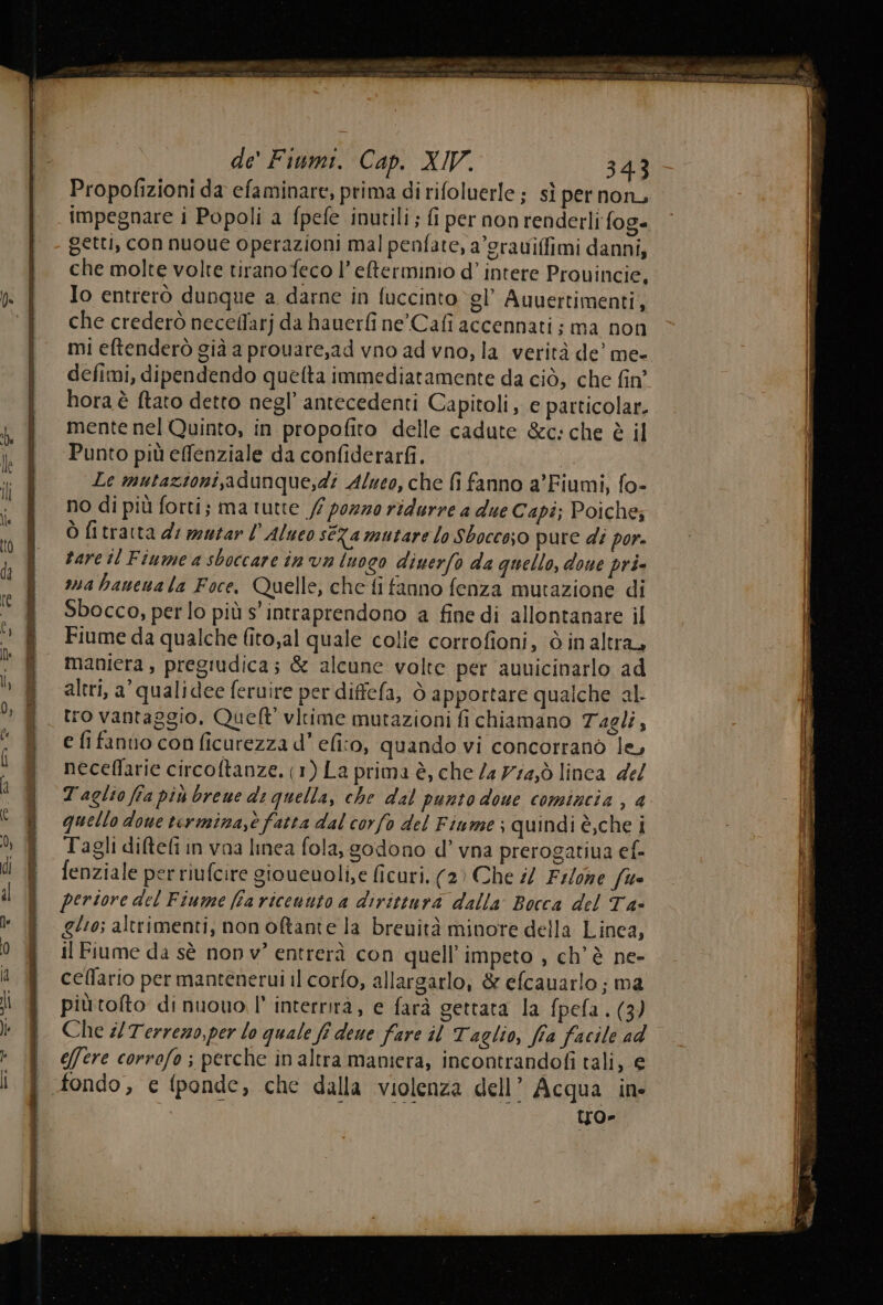 TT OTT UNE EI ir | de’ Fiumi. Cap. XIV. 343 Propofizioni da efaminare, prima di rifoluerle ; sì per non, impegnare i Popoli a fpefe inutili ; fi per non renderli fog- getti, con nuoue operazioni mal penfate, a’grauiffimi danni, j chemoltevoltetiranofecol’efterminio d’ intere Provincie, (: | Io entrerò dunque a darne in fuccinto gl’ Auuertimenti, ! che crederònecelfarjdahauerfine'Cafi accennati: ma non mi eftenderò già a prouare,ad vno ad vno, la verità de’ me- defimi, dipendendo quelta immediatamente da ciò, che fin hora è ftato detto negl’ antecedenti Capitoli, e particolar. |, f mentenelQuinto, in propofito delle cadute &amp;c:che è il | | Punto piùeflenziale da confiderarfi. bara Le mutazioni,adunque,di Alueo, che fi fanno a’Fiumi, fo- no di più forti; ma tutte fi porno ridurre a due Capi; Poiche; î Òfitrattadimutarl’Aluco seRamutare lo Sbocco;o pure di por. î zarcilFiumeasboccarein va luogo diuerfo da quello, done pri- * &amp; avabaneuala Foce, Quelle, che fi fanno fenza mutazione di re * ® Sbocco,perlo più s' intraprendono a fine di allontanare il | v) î Fiumeda qualche fito,al quale colie corrofioni, è in altra, | Ù | maniera , pregiudica; &amp; alcune volte per aunicinarlo ad I h altri, a’ qualidee feruire per diffefa, ò apportare qualche al dl > ff. tro vantaggio. Queft' vltime mutazioni fi chiamano Tagli, | n | e fi fanvo con ficurezza d’ elio, quando vi concorranò le, ii i j neceflarie circoftanze. (1) La prima è, che /a 77i4,ò linca del a 1 Taglio fra piùbrened: quella, che dal punto doue comincia , 4 “| SR quellodouetermina,è fatta dal corfo del Fiume; quindi è,che i ni % È Tagliditefi in vaa linea fola, godono d’ vna prerogatiua ef- il di È fenziale per riufcire gioueuoli,e ficuri, (2) Che i/ Filone fue il al i periore del Fiume fia riceuuto a dirittura dalla Bocca del Ta- | &amp;° ® 60; altrimenti, nonoftante la breuità minore della Linea, i 0 ® ilFiumeda sè nonv” entrerà con quell’ impeto , ch'è ne- a Y celfario permanteneruiil corfo, allargarlo, &amp; efcauarlo; ma li piùtofto dinuouo l' interrirà, e farà gettata la fpefa. (3) b $ Ches Terreno,per lo quale fi deue fare il Taglio, fia facile ad - &amp; e/fere corrofo ; perche inaltra maniera, incontrandofi tali, € i (fl fondo, e (ponde, che dalla violenza dell’ Acqua in to»
