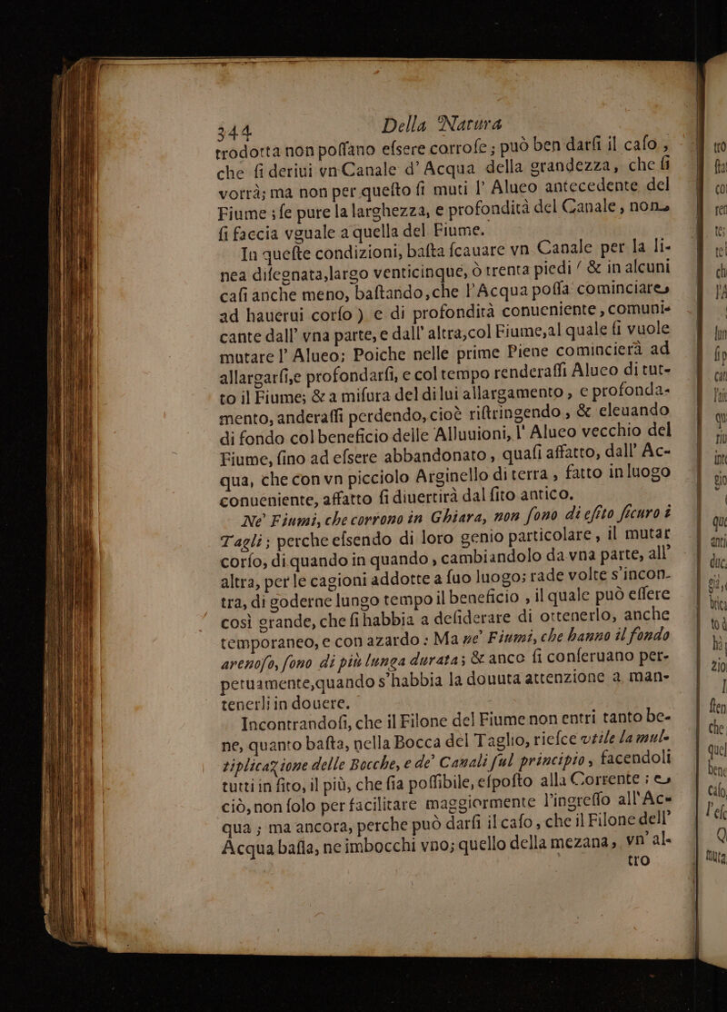rrodorta non poffano efsere corrofe ; può ben darfi il cafo , che fi derivi ynCanale d’ Acqua della grandezza, che Gi votrà; ma non per quelto fi muti I’ Aluco antecedente del Fiume sfe pure la larghezza, e profondità del Canale , nono fi faccia vguale a quella del Fiume. In quefte condizioni, bafta fcauare vn Canale per la li- nea difegnata,largo venticinque, ò trenta piedi‘ &amp; in alcuni cafi anche meno, baftando,che l'Acqua poffa cominciare» ad hauerui corfo ) e di profondità conueniente , comuni» cante dall’ vna parte, e dall' altra,col Fiume,al quale fl vuole mutare l Alueo; Poiche nelle prime Piene comincierà ad allargarfise profondarfi, e coltempo renderaffi Aluco di tut- to il Fiume; &amp; a mifura deldilui allargamento, € profonda- mento, anderaffi perdendo, cioè riltringendo , &amp; cleuando di fondo col beneficio delle Alluvioni, l' Aluco vecchio del Fiume, fino ad efsere abbandonato , quali affatto, dall’ Ac- qua, che con vn picciolo Arginello di terra , fatto inluogo conueniente, affatto fi diuertirà dal fito antico. Ne Fiumi, che corrono in Ghiara, non fono di eftto ficuro è Tagli; perche efsendo di loro genio particolare, il mutar corfo; di quando in quando , cambiandolo da vna parte, all’ altra, per le cagioni addotte a fuo luogo; rade volte s’incon. tra, di goderne lungo tempo il beneficio ; il quale può eflere così grande, che fihabbia a defiderare di ottenerlo, anche temporaneo, e con azardo : Ma ze Fiumi, che hanno il fondo arenofo, fono di più lunga durata; &amp; anco fi conferuano per- petuamente,quando s'habbia la douuta attenzione a, man- tenerli in douere. i Incontrandofi, che il Filone del Fiume non entri tanto be- ne, quanto bafta, nella Bocca del Taglio, riefce v#ile la mule riplicazione delle Bocche, e de” Camali ful principio , facendoli tutti in fito, il più, che fia pofibile, efpofto alla Corrente i ciò, non folo per facilitare maggiormente l’ingreffo all'Ac- qua; ma ancora, perche può darfì il cafo , che il Filone dell’ Acqua bafla, ne imbocchi vno; quello della mezana» vn al. tro = ri cat SETS RL a sto niet ” E I Stai E asia