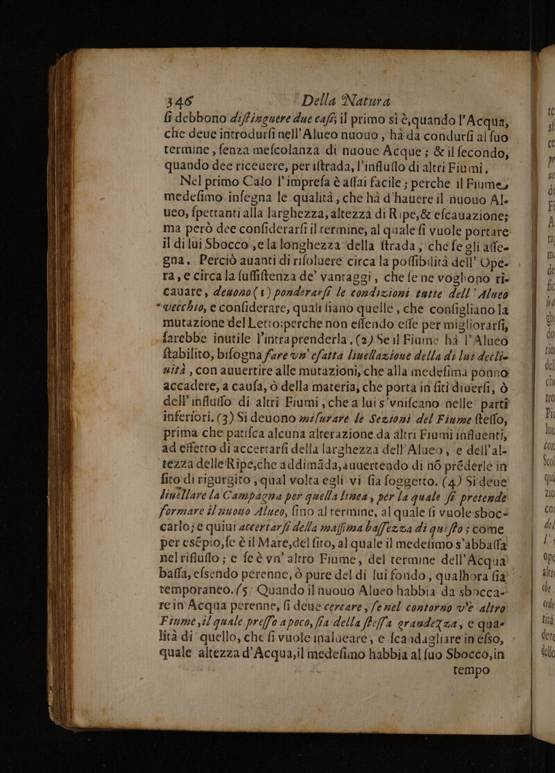 fi debbono difineuere due cafi; il primo sì è,quando l'Acqua, che deue introdurfi nell’Alueo nuovo )‘hà da condutfi al fuo termine , fenza mefcolanza di nuowe Acque; &amp;il fecondo; quando dee riceuere, periltrada, l’influflo di altri Fiumi. Nel primo Cafo l’imprefa è aflai facile ; perche il Fiume, medefimo infegna le qualità, che hà d’hauere il nuouo Al. ueo, fpectanti alla larghezza, altezza di Ripe,&amp; efcauazione; ma però dee confiderarfi iltermine, al quale fi vuole portare il dilui Sbocco ela longhezza della ftrada; che fe gli alfe- gna. Perciò auanti di rifoluere circa la poffibilità dell’ Ope- ra, e circala fuffiltenza de’ vantaggi, che fe ne vogliono ri. cauare, desono(1) ponderarfî le condizioni tatte dell’ Alueo “vecchio, e confiderare, quali liano quelle , che configliano la mutazione del Letto;perche non effendo effe per migliorarfi, farebbe inutile l’intraprenderla. (2) Seil Fiume hà l’Alueo ftabilito, bifogna fare v#° cfatta limellazione della di lui deilie sità , con auuertire alle mutazioni, che alla medefima ponno accadere, a caufa, ò della materia, che porta in fiti diverfi, ò inferiori. (3) Sideuono mi/urare dé Sezioni del Finime (telfo, prima che patifca alcuna alterazione da altri Fiumi influenti, ad effetto di accertarfi della larghezza dell’Alueo, e dell’al- tezza delleRipe,che addimada,auuerténdo di n6 préderle in fito di rigurgito , qual volta egli vi (ia foggetto. (4) Sideue linellare la Campaena per quella linea , per la quale fî pretende formare il auono Alueo, fino al termine, al quale fi vuole:sboc= carlo; e quiui accerzarfi della maffima bafezza di quiffo; come per esépio,fe è il Mare,del fito, al quale il medefimo s’abbaffa nelrifluflo ; e feè vn’ altro Fiume, del termine dell'Acqua balla, efsendo perenne, ò pure del di lui fondo, qualhora fia temporaneo. (5 Quando ilnuouo Alueo habbia da sbacca: rein Acqua perenne, fi deue cercare ; fe nel contorno v'è altro Finme il quale pre(fo apoco, fia della ffell'a erandeZza, e quae lità di quello, che fi vuole inalueare, e {candagliare inefso, quale altezza d’Acqua,il medefimo habbia al {uo Sbocco,in ;° tempo