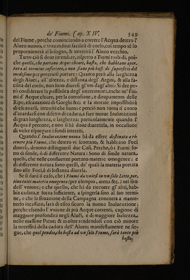 del Fiume ; perche cominciando a correre Acqua dentro l° Alueo nuouo, e trouandoui facilità di corfo,coltempo sè lo proporzionerà al bifogao, &amp; interrirà ll Alueo vecchio, Tutto ciò fi deue intendere, rifpetto a'Fiumi torbidi, poi* che quelli, che portano Acque chiare, baffa, che habbiano aper. medefimo per poteruifi portare: Quanto però alla larghezza degli Aluei, all’ altezza, e diftanza degl’ Argini, &amp; alla fa- cilita del corfo, non fono diuerfi gl’vni dagl’altri: Si dee pea rò confiderare la poffibilita degl’ interrimenti,anche ne’ Fiu mi d’ Acque chiare, perla corrofione , e dirupamento delle Ripe, efcauazioni di Gorghi &amp;c; e la morale impoffibilità di efcauarli, interriti che fiano; e perciò non torna il conto digranlunghezza, e larghezza; particolarmente quando l' Acqua è perenne, e non fihà doue diuertirla, in occafione di voler efpurgare i fondi interriti, Quando / /zalueazione nuoua ha da ellere deffinata a rie diuerfe, deuono diltinguerfi due Cafi. Perche,ò i Fiumi fo- no di fimile, ò di differente Natura : Sono di fimile natura, quelli, che nelle confluenze portano materie omogenee; € di differente natura fono quelli, de’ qualila materia portata fino alle Foci,è di foftanza diuerfa. Se fi darà il cafo, che i Fiumi da vnirfi in va folo Letto, por. tinotutti materia omogenea(per elempio , arena &amp;c.) nelfito dell’ vnione; e che quello, che hà da riceuere gl’ altri, hab» bia caduta,e forza fufficiente, a fpingerla fino al fuo termi» ne, cche la fituazione della Campagna concorra a mante- nerlo incaffato, fara di efito ficuro la nuoua Inalueazione; perche efsendo l’ vnione di più Acque correnti, cagione di maggiore profondità negli Aluéi, e di maggiore bafsezza nelle maffime Piene; &amp; inoltre rendendofi con ciò minore la neceflità della caduta dell’ Alueo; manifeftamente ne fie- sue, che quel pendiosche baffa ad va folo Fiume, farà da più cares