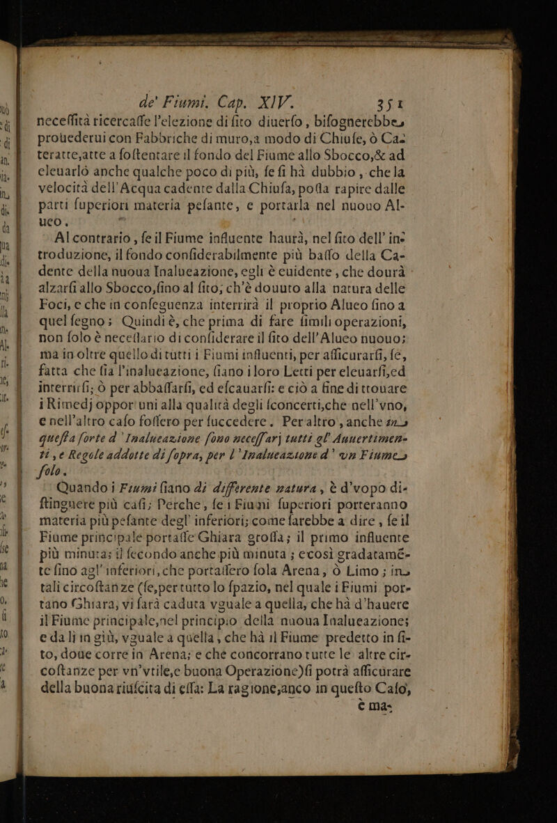 de' Fiumi. Cap. XIV. 3S1 neceffità ricercaffe l'elezione di fito diuerfo , bifognerebbe, prouederui con Fabbriche di muro,a modo di Chiufe, ò Ca teratre;atte a foftentare il fondo del Fiume allo Sbocco,&amp; ad eleuarlò anche qualche poco di più, fe fi hà dubbio , chela velocità dell'Acqua cadente dalla Chiufa, pola rapire dalle parti fuperiori materia pefante, ec portarla nel nuouo Al- uco, I di | Al contrario , fe il Fiume influente haurà, nel fito dell’ ine troduzione, il fondo confiderabilmente più baffo della Ca- dente della nuoua Inalueazione, egli è cuidente, che dourà alzarfi allo Sbocco,fino al fito; ch'è douuto alla natura delle Foci, e che in confeguenza interrirà il proprio Alueo fino a quel fegno; Quindiè, che prima di fare fimili operazioni, non folo è neceflario di confiderare il fito dell’Alueo nuouo; ma inoltre quello ditutti i Fiumi influenti, per afficurarfi, fe, fatta che fia l’inalueazione, fiano iloro Letti per eleuarfi,ed inrerrirfi; Ò per abbaffarfi, ed efcauarfi: e ciò a fine ditrouare i Rimedj oppor' uni alla qualità degli fconcerti,che nell’vno, e nell’altro cafo folfero per fuccedere. Peraltro, anche 21 queffa forte d’Inalueazione fono neceffarj tutti gl’ Anuertimen- ti ,e Regole addotte di fopra, per l'Inalueazione d’ van Finmeo folo. | Quando i Frizzi fiano di differente natura, è d'vopo di- ftinguere più cafi; Perche, fe i Fiumi fuperiori porteranno materia più pefante degl’ inferiori; come farebbe a dire , fe il Fiume principale portaffe Ghiara groffa; il primo influente più minuta; ti fecondo anche più minuta ; ecosì gradaramé- te fino agl'inferiori, che portalfero fola Arena, ò Limo; ina tali circoftanze (fe,pertutto lo fpazio, nel quale i Fiumi por- tano (Ghiara; vi farà caduta vguale a quella, che hà d’hanere il Fiume principale,nel principio della nuova Inalueazione; e dali in giù, vguale a quella , che hà 11 Fiume predetto in fi- to, done corre in Arena; e che concorrano turte le. altre cir- coftanze per vn’vtile,e buona Operazione)fi potrà afficùrare della buona riufcita di ella: La ragione,anco in quefto Cafo, Cc mas