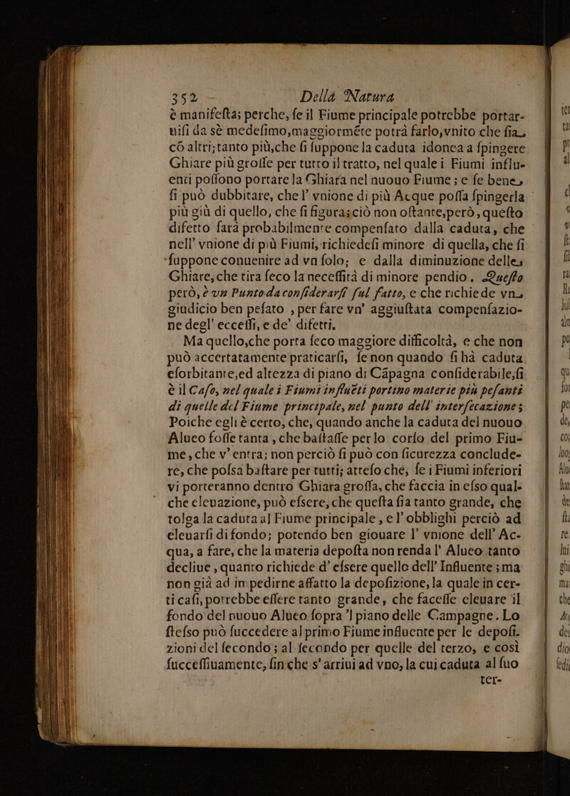 è manifefta; perche, fe il Fiume principale potrebbe portar- nifi da sè medefimo,maggiorméte potrà farlo,vnito che fia, c6 altri;tanto più,che fi fuppone la caduta idonea a fpingere | ! Ghiare più groffe per tutto iltratto, nel qualei Fiumi influ- | i enti poffono portare la Ghiara nel nuouo Fiume ; e fe bene, | fi può dubbitare, che l’ vnione di più Acque poffa fpingerla © | i più giù di quello, che fi figurasciò nonoftante,però, quelto | ‘ difetto farà probabilmente compenfato dalla caduta, che | ” nell’ vnione di più Fiumi, richiedefi minore di quella,chefi | ! fuppone conuenire ad vn folo; e dalla diminuzione delles. | i Ghiare, che tira feco la neceffità di minore pendio. Que/fo Pi però, e vz Puntodaconfiderarfî ful fatto, e che richiede vn, Î giudicio ben pefato , per fare vn’ aggiuftata compenfazio- Di ne degl’ eccedfi, e de’ difetti, ud Ma quello,che porta feco maggiore difficoltà, e che non | P può accertatamente praticarli, fenon quando fiha caduta eforbitante,ed altezza di piano di Capagna confiderabile;i | ® è il Ca/o, nel quale i Fiumi influeti portino materie più pefanti | io di quelle del Fiume principale, nel punto dell'interfecaziones | | Poiche egli è certo, che, quando anche la caduta del nuouo de, Alueo foffe tanta , che baftaffe per lo corfo del primo Fiu- (0 me, che v’ entra; non perciò fi può con ficurezza conclude- ho, re, che pofsa baftare per tutti; attefoche, fe i Fiumi inferiori | Ab vi porteranno dentro Ghiara groffa, che faccia inefso qual: | în che elenazione, può efsere, che quefta fia tanto grande, che | è tolca la caduta a) Fiume principale, el’obblighi perciò ad | eleuarfi difondo; potendo ben giouare l’ vmione dell’Ac- | qua, a fare, che la materia depofta non renda l' Alueo.tanto {Uli declive , quanto richiede d’ efsere quello dell’Influente;ma. | ghi non già ad impedirne affatto la depofizione, la quale in cer. | m ticafi, potrebbe effere tanto grande, che faceffe elevare il che fondo del nuouo Alueo fopra ’] piano delle Campagne. Lo | di ftefso può fuccedere alprimo Fiume influente per le depofi. e zioni del fecondo; al fecondo per quelle del terzo, e così | dio fucceffinamente, finche s' arrivi ad vno; la cui caduta al fuo fedi CCr=