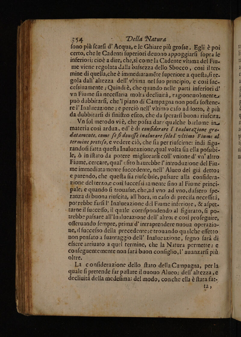 fono più fcarfi d’ Acqua, e le Ghiare più grofse. Egli è poi certo, che le Cadenti fuperiori deuono appoggiarfi fopra le inferiori; cioè a dire; che,sì come la Cadente vitima del Fiu- me viene regolata dalla bafsezza dello Sbocco , così il tera mine di quella,che è immediataméte fuperiore a quefta,fi re- gola dall’altezza dell’ vlrima nel fuo principio, e così fuc- cefsiuamente ; Quindi è, che quando nelle parti inferiori d’ vn Fiume fia necelfaria molta decliuità, ragionenolmentey può dubbitarfi, che’| piano di Campagna non poll foRene- rel’Inalueazione ; e perciò nell’ vitimo cafo addotto, è più da dubbitarfi di finitro efito, che da fperarli buon: riufcita. Vn fol metodo viè, che pofsa dare qualche barlume inu materia così ardua, ed’ è di confiderare 1 InalucaZione gra= randofi fatta queta Inalueazione,qual volta fia ella pofsibi- le, ò iniftato da potere migliorarfi coll’ vnione d’ vn” altro Fiume, cercare, qual’ «firo haurebbe l’ introduzione del Fiu- me immediatamente fuccedente, nell’ Alueo del gia detto; e parendo, che quelta fia riufc:bile, pafsare alla confidera- zione delterzo,e così luccefsiuamente fino al Fiume princi- pale; e quando fi trouafse, che;ad vno ad vno, dafsero fpe- ranza dibuona riufcita, all'hora, in cafo di precifa neceffità, potrebbe farfi ’ Inalueazione del Fiume inferiore, &amp; afpete ‘ rarne il fucceflo, il quale corrifpondendo al figurato, fi po- offeruando fempre, prima‘d’ intraprendere nuoua operazio- ne, ilfuccefso della precedente;etrouando qualche effetto non penfato a fuantaggio dell’ Inalueazione, fegno farà di efsere arriuato a quel termine, che la Natura permette; e confeguentemente non farà buon configlio, 1’ auanzarfi più oltre. La confiderazione dello ftato della Campagna, perla quale fi pretende far pxlare ilnuouo Aluco; dell'altezza, e decliuità della medelima; del modo, conche ella è Rara fat- fi) arme i — Cc = geo DD. * da mie