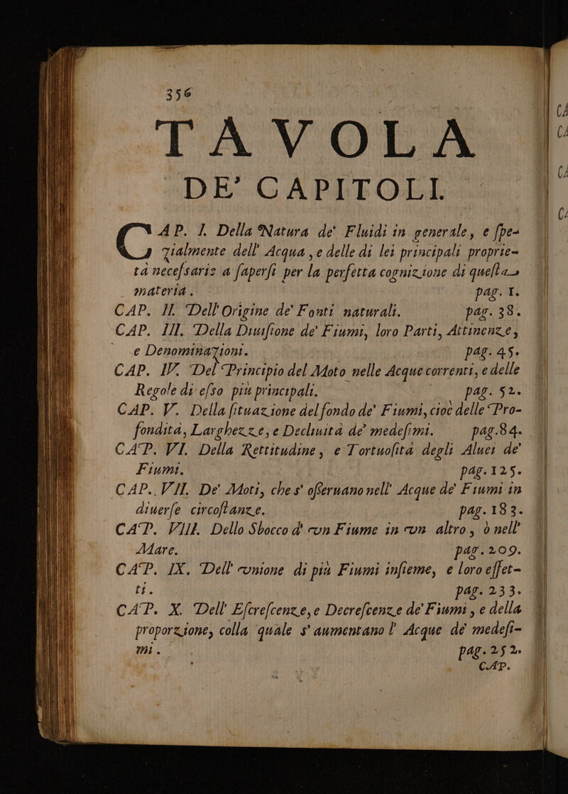 A Lim Ibi] (pr i) TAVOLA DE' CAPITOLI. Go I. Della Natura de' Fluidi in generale, e fpe- Zialmente dell’ Acqua , e delle di lei principali proprie= ta necefsarie a faperfi per la perfetta cosnizione di quelt dI materia . pag. I. CAP. Il. Dell'Origine de’ Fonti naturali. pas. 38. e Denomina%tioni. pag. 45. CAP. IV. Del Principio del Moto nelle Acque correnti, e delle Regole di efso piu principali. pas. 52. CAP. V. Della fituazione del fondo de’ Fiumi, cioe delle Pro- fondità, Larchezze, e Decluità de’ medefimi. pag.8 4. CAP. VI. Della Rettitudine, e Tortuolità degli Aluei de’ Fiumi. pag.125. CAP..VII De Moti, ches' oferuano nell’ Acque de' Fiumi in diwerfe circoftanze. pag. 183. CAT. VIII Dello Sbocco d'un Fiume in vn altro, 6 nell Mare. par.209. CAP. IX. Dell'cunione di più Fiumi infieme, e loro efet- ti pag. 233. CAP. Me Efcrefcenze,e Decrefcenze de’ Fiumi, e della proporzione, colla quale s° aumentano È Acque de NIGHT, = CAP. e» —- - EER —_