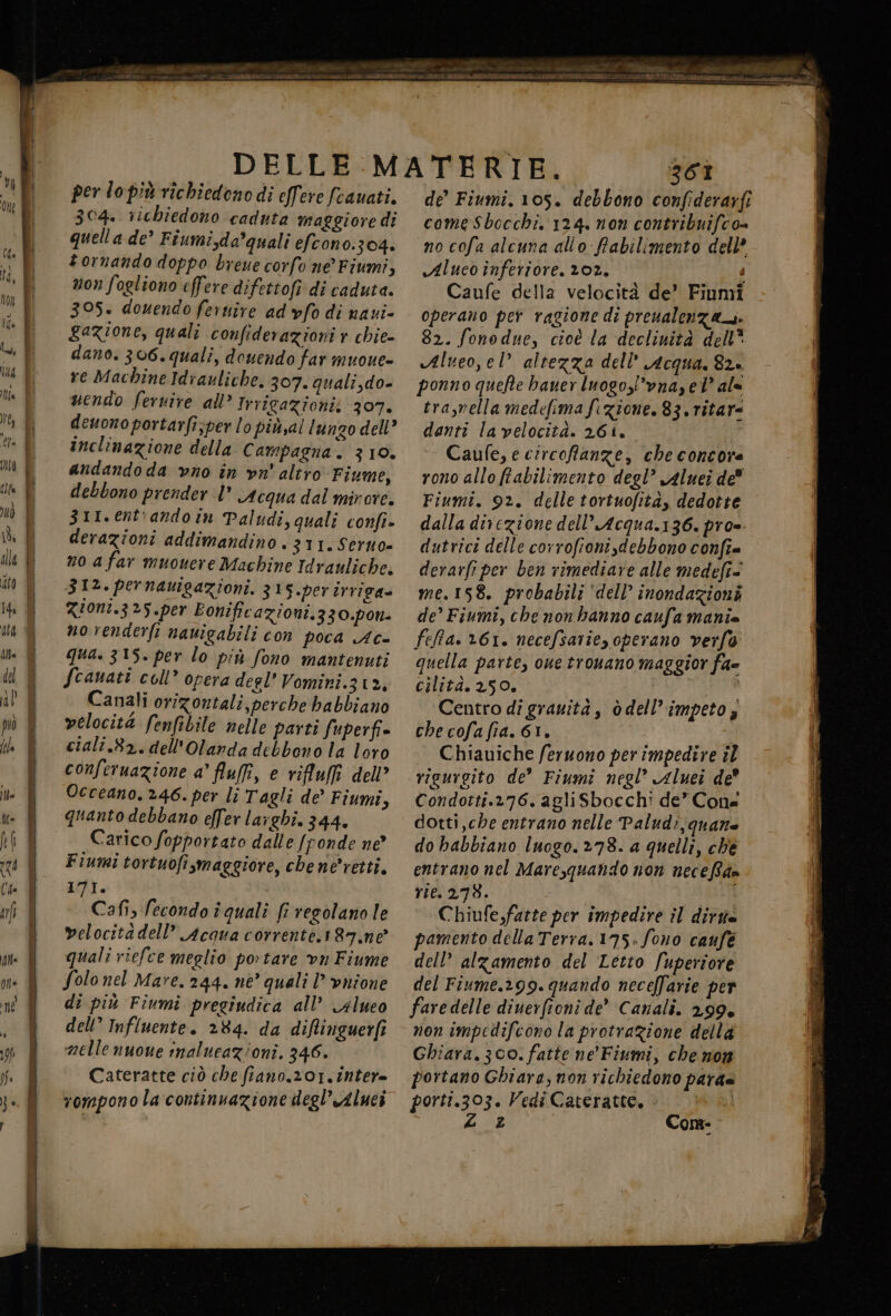 per lo più richiedono di effere fcauati. 304» richiedono caduta maggioredì quella de’ Fiumi,da*quali efcono.304. tornando doppo breue corfo ne Fiumi, non fogliono effere difettofi di caduta. 305. douendo feruire ad vfo di naui- gazione, quali confiderazioni r chie- dano. 306. quali, douendo far muoue- re Machine Idrauliche. 307. quali,do- uendo ferire all’ Irrigazionii 307. deuono portarfi;per lo piùsal lungo dell’ inclinazione della Campagna. 310. andando da vno în vn' altro ‘Fiume, debbono prender |” Acqua dal mirore. 311. entiando in Paludi, quali confi- derazioni addimandino . 311. Serno= no a far muouere Machine Idrauliche. 312. pernauigazioni. 315.per urriga= ziont.3?5.per Eonificazioni.330.pon- novenderfi nauigabili con poca Ac- qua. 315. per lo più fono mantenuti fcanati coll” opera degl’ Vomini.312, Canali orizontali, perche babbiano velocità fenfibile nelle parti fuperfi» cialî.82.dell'Olarda debbono la loro conferuazione a’ fluff, e rifluffi dell’ Occeano. 246. per li Tagli de’ Fiumi, quanto debbano efer larghi. 344. Carico fopportato dalle [fonde ne’ Fiumi tortuofi,maggiore, chene'retti. 171. Cafi, fecondo î quali fi regolano le velocitadell’ Acqua corrente.187.ne quali riefce meglio portare vn Fiume Solo nel Mare. 244. né’ quali | vnione di più Fiumi pregiudica all’ 4lueo dell’ Influente. 284. da diflinguerfi mellenuone inalueazioni. 346. Cateratte ciò che fiano.201.inNter= vompono la continuazione degl’Aluci 361 de’ Fiumi. 105. debbono confiderarfi come Sbocchi. 124. non contribuifco= no cofa alcuna allo Rabilimento dell’ «Aluco înferiore. 102. | Caufe della velocità de’ Fiumi operano per ragione di preualenza_s. 82. fonodue, cioè la declinità dell* Alveo, el altezza dell’ Acqua. 82. ponno quefte baner Inogol’vnay el’ ale tra,mella medefima fezione. 83. ritar= danti la velocità. 261. Caufe, e circoffanze, che concore rono allo fabilimento degl’ Aluei de Fiumi. 92. delle tortuofità, dedotte dalla divezione dell’ Acqua.136. pro=. dutrici delle corrofioni debbono confie derarfi per ben rimediare alle medefi® me.158. probabili ‘dell’ inondazioni de’ Fiumi, che nonhanno caufa manie feffa. 161. necefsarie, operano verfo quella parte, one tronano maggior fa» cilità. 250. Centro di granità, òdell’ impeto ; che cofa fia. 61. o Chiauiche feruono per impedire il rigurgito de” Fiumi negl” Aluei de’ Condotti.276. agliSbocchi de” Cone dotti che entrano nelle Palud:, quante do babbiano luogo. 278. a quelli, che entrano nel Marequando non neceRam rie. 278. i Chiufe,farte per impedire il dirtie pamento della Terra.175-fono caufé dell’ alzamento del Letto fuperiore del Fiume.299. quando neceffarie per fare delle diuerfioni de’ Canali. 299% non impedifcono la protraZione della Ghiara. 300. fatte ne' Fiumi, che non portano Ghiara, non richiedono para= perspa: Vedi Cateratte, | z