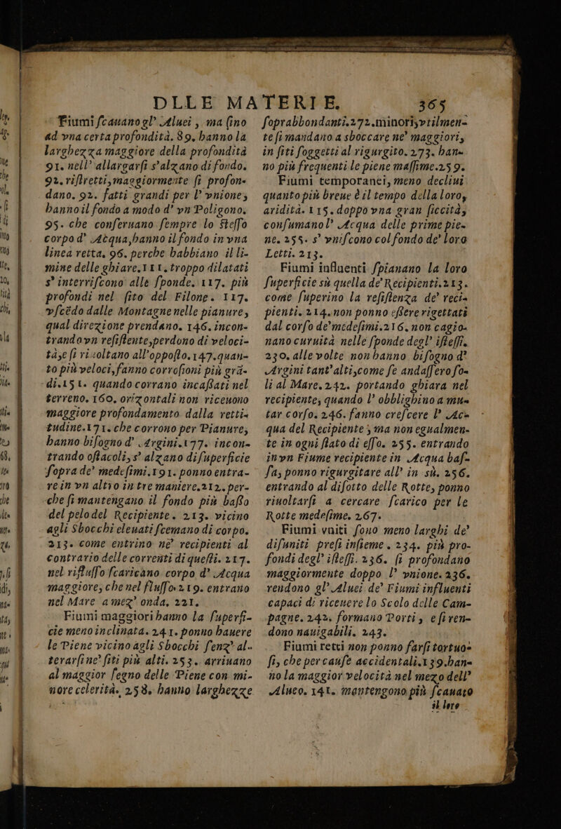 Fiumi fcauano gl Aluei , ma (ino ad vnacerta profondità.89, hanno la larghezza maggiore della profondità 91. nell’ allargarfi alzano di fondo. 9. rifretti, maggiormente fi profon- dano. 9%. fatti grandi per l’ vnione; bannoil fondo a modo d’ vn Poligono. 95. che conferuano fempre lo Stelfo corpo d’ Aèqua,banno il fondo invna linea retta. 96. perche babbiano illi- mine delle ghiare.1tt, troppo dilatati s° interrifcono' alle fponde. 117. più profondi nel fito del Filone. 117. v/cédo dalle Montagne nelle pianure, qual direzione prendano. 146. incon- trandavn refiftente,perdono di veloci- tase fi risoltano all’oppofto. 147.quan- to più veloci, fanno corrofioni più gré- di.151. quando corrano incafati nel terreno. 160. orizontali non riceuono maggiore profondamento dalla retti» tudine.171.che corrono per Pianure; hanno bifognod’ 4rgini.177. incon= trando oftacoli,s” alzano difuperficie Soprade’ medefimi.191. ponno entra- reinvn altro intre maniere, 212, per- del pelodel Recipiente. 213. vicino agli Sbocchi eleuati fcemano di corpo. 213. come entrino né recipienti al contrario delle correnti di quefti. 217. nel riftull'ofcaricàno corpo d° Acqua maggiore, che nel fluffo.n19. entrano nel Mare amez’ onda, 221. Fiumi maggiori banno la fuperfi- ciemenoinclinata. 241. ponno hauere le Piene vicino agli Sbocchi fenz* al. terarfine’ fiti più alti. 253. arriuano al maggior fegno delle Piene con mi- < 365 foprabbondanti.272.minorisvtilmen= tefimandano a sboccare ne’ maggiori, in fiti foggetti al rigurgito. 273. bana no più frequenti le piene maffime.259. Fiùmi temporanei, meno decliui quanto più breue è il tempo dellaloroz aridità.115.doppovna gran ficcità, confumanol Acqua delle prime pie» ne. 255: 5° vnifcono col fondo de’ loro Letti213; ; Fiumi influenti /pianano la loro Superficie sù quella de’ Recipienti.213. come fuperino la refiftenza de’ reci= pienti. »14.non ponno eBererigettati dal corfo de’ medefimi.216,non cagio- nanocuruita nelle (ponde desl’ iReffi.. 230. allevolte non hanno bifogno d° Argini tant'alti,come fe andafferofo= li al Mare.242. portando ghiara nel recipiente; quando l’ obblighino a mu tar corfo. 246.fanno crefcere l’ Ac@ qua del Recipiente; ma non egualmen- te inogni fato di e[fo. 255. entrando inn Fiume recipiente in Acqua baf- Sas ponno rigurgitare all’ in sù. 256. entrando al difotto delle Rotte, ponno riuoltarft a cercare fcarico per le Rotte medefime. 267. Fiumi viti fono meno larghi de’ difuniti preft infieme. 234. più pro- fondi degl’ iReffi. 236. (i profondano maggiormente doppo l° vnione. 236. rendono gl’ Aluci de’ Fiumi influenti capaci di riceuere lo Scolo delle Cam- pagne. 242. formano Porti, efiren= dono navigabili. 243. Fiumi retti mor porno farfi tertuo» fi, che percaufe accidentali.139.han= nola maggior velocità nel mezo dell Aluco. 148. mantengono più fcanato i} loro