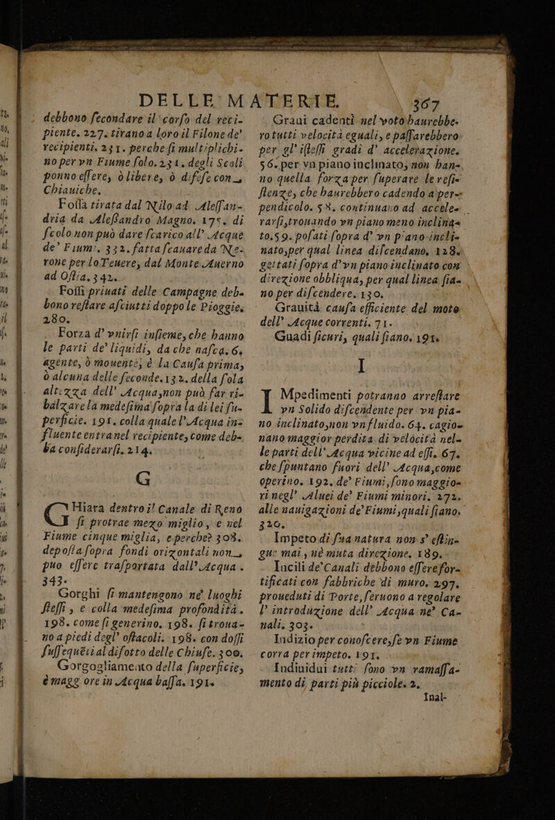 debbono fecondaredil'corfo del reci- piente. 227. tirano a loro il Filone de” recipienti. 231. perche fi multiplichi- no pervn Fiume folo.23z1, degli Scali ponnoellere, d libere, ò difefe con_, Chiauiche. Fofla rirata dal Nilo.ad Alelfan- dria da AleRandio Magno. 17%. di fcolo non può dare (carico all’ Acque de’ Fium?. 33». fattafcanareda Ne: rone per lo Tenere, dal Monte Auerno ad Offia.342. Foîli privati delle Campagne deb= bono reftare afciutti doppo le Pioggie. 280. Forza d’ vrirfi infieme, che banno le parti de’ liquidi, da che nafca.6. agente, ò mouentè; è la Caufa prima, o alcuna delle feconde.132. della fola altezza dell’ Acqua,non può far ri- balzarela medefima' fopra la di lei (= perficie. 191. colla quale’ Acqua in: fluente entranel recipiente, come deb= ba confiderarfi, 214. | G fi protrae mezo miglio, e nel Fiume cinque miglia, e-perched 308. depoltafopra fondi orizontali non_, puo effere trafportata dall’ Acqua . 343. Gorghi fi mantengono ne' luoghi Seli, e colla medefima profondità. 193. come fr generino. 198. fitrona- noa piedi degl’ offacoli. 198. con doffi Sufequerialdifotto delle Chiufe. 300. orgogliameato della fuperficie, emaggorein Acqua balla. 191. xa 307 Graui cadenti mel votobaurebbe» rotutti velocità eguali, e paffarebbero per gl ite gradi d’ accelerazione. s6.per vo piano inclinato; 20% ban-. no quella forza per fuperare le refi= Îenze, che haurebbero cadendo a\per= rarfi,tronando vn piano meno incling= 10,59. pofati fopra d° vn pianovincli» nato,per qual linea dilcendano, 128.» gettati fopra d’vn piano inclinato cor direzione obbliqua, per qual linea fia- no per difcendere. 130, Grauità: caufa efficiente del moto dell’ Acque correnti. 71. Guadi ficuri, quali fiano. 191» I I Mpedimenti potranno arreftare vn Solido difcendente per va pia- no inclinato,non vnfluido. 64. cagio= nano maggior perdita di velocità nel- le parti dell’ Acqua vicine ad ei. 67. che [puntano fuori dell” Acqua,come operino. 192. de’ Finmi,fono maggio» rinegl” Aluei de’ Fiumi minori. 272. alle nauigazioni de’ Fiumi,quali fiano. 320. Impeto di fusa natura non s° chin= gue mai, uè muta direzione, 189, Incili de'Canali debbono efferefor= tificati con fabbriche di muro. 297. proueduti di Porte, feruono a regolare l’ introduzione dell’ Acqua:ne’ Ca- nali. 303. | Indizio per conofcere,fe vn Fiume corra perimpeto. V9T. Individui tutti fono vn ramafl'a- nal- 4