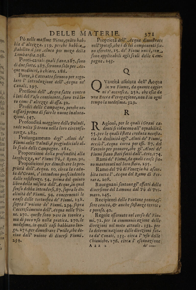 DELLE Pò nelle maffime Pienesquato hab - Stabilito il fuio alueo per mezo della Lombardia.,248, Ponti-canali quali fano,2 87.fono di due forte. 287. feruonofolo per Ac- que mediocri, d:chiare, 288. 7 Porte, ò Cateratte feruono per rego bare D’ introduzione dell’ Acqua ne Canali, 297. | i Preffioni dell’ Acquafatte contro a lati del Vafo continente, fono trà lo ro come | altezze di ella. 32. Profili delle Campagne, perche ne- ceffarj prima di fare le nuone inaluea- Zioni. 347. Profondità maggiore delle Paludi, rade volte fitroua nella loro circonfe- renza. 282, Prolungamento degl’ gluei de Fiumi nelle Paludi,éè presiudiciale al- Lo fcolo delle Campagne. 18 £,. Proporzione della profondità alla larghezza, ne” Fiumi Pò, è Reno. 91. Propofizioni per dimoftrare lepro- prietà dell’ Acqua. to, circa la cadu- ba de’Grauiî, s° intendono prefcindendo dalle refiftenze. 54. prima del quinto libro della mifura dell’ Acque sin qual Senfo debba intenderfi.87.foprale de- eliuità de Fiumi, 94. concernenti le caufe delle tortuofità de Fiumi. 128. Sopra l’ vnione de’ Fiumi. 2.34. fopra l’accrefcimento dell’ Acqua nelle Pie- ne. »70. quefte fono verein teorica, ma di poco vfo nella pratica. 270.le medefime, în quali cafi hbabbiano luo- go. 27t.per dimoftrare l’vtile,che de- viua dall’ vnione di diuerft Fiumi. 234. ion P Ci E e i PRI MEZ LL STIRO LATO | AMARA 2; DT 371 Proprietà dell’ equa dimofrate nelIpotefi,chet dilei componenti fia- no sferette. 15. de” Fiumi vnitî,non_, fono applicabili agli fcoli delle Cam. pagne, 243* i Vantità affoluta dell’ Acqua O în vn Fiume, da quante cagio» ni s' accrefca. 252. cheefceda | vna Bocca d’erogazionesnonè in ogni tempola medefima. 32.9. R Agioni, per le quali i Grauî ca- denti fr riducono all’ equabilità. s5.per le quali è fata creduta necefta- ria la declinita agl’ Aiuci de? Fiumi, acciòl’Acqua corra per effi. 87. del Varenio per prouare,che gl’ Aluet de' Fiumi fiano ftati fatti dall’ Arte,174: Rami de’ Fiumi,da quali caufe fia» nomantenutinelloro fato. 295. Ramo del Pò di Venezia ha afsor. bita tuttal’ Acqua del Ramo di Fer- rata. 208, Rauegnani fentonogl° effetti della diuerfione del Lamone dal Tò di Pri- maro. 245. Recipienti delle Fontane ponnosef. Sere cauità, &amp; anche fofanzetertee, e porofe. 42. Regole offeruate nel corfo de’ Fiu= mi. 72.per la communicazione delle direzioni nel moto attuale. 132. per la determinazione delle direzioni fat ta da’ Conati. 133. circa l’ fo delle Chiauiche 276. circa l efcanazione. Aaa de” con-