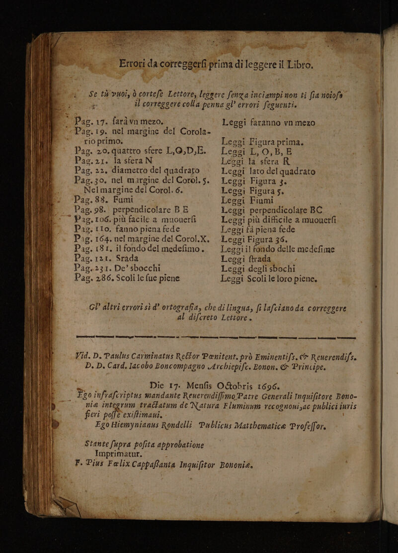 Se th vuoi, ò cortefe Lettore, leggere fenza inciampi non ti fia noiofs i il correggere colla penna gl’ errori feguenti. Pag. 17. farà vn mezo. Leggi faranno vnmezo Pag. 19. nel margine del Corola- rio primo. | Leggi Ficura prima. Pag. 20. quattro sfere LO,D,E. Lessi LO,B, E Pag.21. la sferaN Lesci la sfera R Pag, 22, diametro del quadrato Leggi lato del quadrato Pag.30. nel margine del Corol.5. Leggi Figura 3. Nel margine del Corol. 6. Leggi Figura s. Pag.88. Fumi —.- Leggi Fiumi Pag. 98. perpendicolare B E Leggi perpendicolare BC Pas.106, più facile a muouerfì Leggi più difficile a muouerfi Pas. tIo. fanno piena fede Leggi fa piena fede Pag. 164. nel margine del Corol.X. Leggi Figura 36. Pag. (81, ilfondodel medefimo. Legoiil er delle medefime Pag. 121. Srada Leggi ftrada Pas. 231. De’ sbocchi Lesgi degli sbochi Pag. 286. Scoli le fue piene Leggi Scoli le loro piene. GI” altri errori sì d’ ortografia, che di lingua, fi lafciano da correggere al difcreto Lettore. deren re) VIIZTATO T VDR vu DESOTAO 1 e e cr te” CERI RE rn DR ST Vid. D. Paulus Carminatus Reéfor Penitent. prò Eminentifs. e» Reuerendifs. D. D. Card. Iacobo Boncompagno Archiepife. Bonon. &amp; Principe. Die 17. Menfis O&amp;obris 1696. Ego infrafcriptus mandante ReuerendifimoPatre Generali Inquifitore Bono- nie integrum trattatum de Natura Fluminum recognonizac publici iuris fieri pofle exiffimavi. Ego Hiemynianus Rondelli Publicus Mattbematice Profeffor. Stante fupra pofita approbatione Imprimatur. | F. Pius Felix CappaRania Inquifitor Bononie.