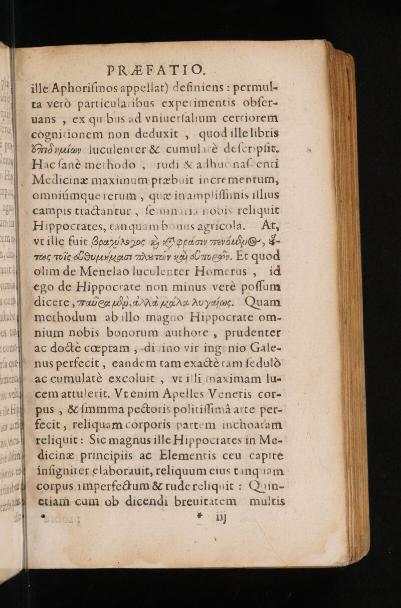 ille Aphorifmos appellat) definiens : permul- ta Vero particularibus experimentis obfer- uans , ex qu bus ad vniuerfalium cerrciorem cognidon em non deduxit , quod illelibris ond nale luculenter &amp; cumulacé defcriptit. Hacíané methodo , rudi € adhuc na(cenci Mecdicinz maximum prebuit incrementum, omniümque rerum , qux inampliffinis illius campis tra&amp;tantur , fesinaia nobis reliquit Hippocrates, canquambonus agricola At, vt ille fuit Bpaons: )06 353 eni eimi aiutu6-, d quc voic éG Suv ua TNR TOV va) do moesv. Et quad olim de Menelao luculenter Homerus , id cgo de Hippocrate non minus veré poflum dicere ,7T4UCc DAT EY) UA o AU yt exc. Qu am methodum abillo magoo Hippocrate om- nium nobis bonorum authore , prudenter ac do&amp;e coeptam ,-di-ino vir ingcnio Gale- nus perfecit, candem tam ex áacté cam fe dulà accumulaté excoluit , vrilli inaximam lu- cem attulerit. Vtenim Apelles Veneris COf- pus , &amp; ímmma pe&amp;oris politi(fimá arte per- fecit, reliquam corporis partem inchoatam reliquit: Sic magnusille Hippocrates in Me- dicinz principiis ac Elementis ceu capite infigniter elaborauit, reliquum eius tinqiam corpus imperfedrum &amp; rude reliquit : Quin- etiam) cum ob dicendi breuitatem — multis