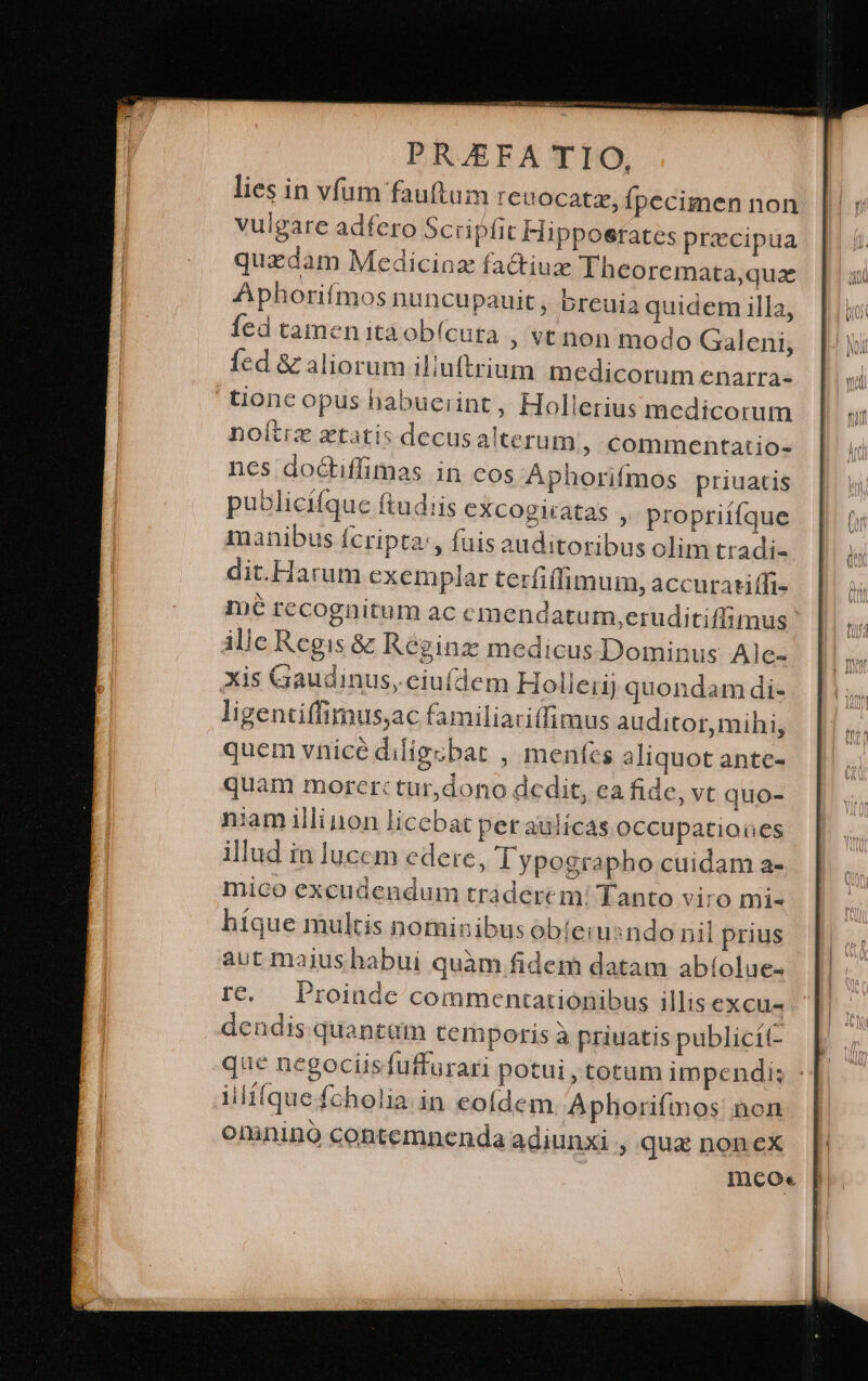 lies in vfum fauftum reuocatz, Ípecimen non vulgare adfero Scripfit Hipposrates precipua quzdam Mediciaz fa&amp;iuz Theoremata,quz Aphorifmos nuncupauit , breuia quidem illa, fed tamen itaobí(cura ; vt non modo Galeni, fed &amp; aliorum illuftrium medicorum enarra- tionc opus habuerint, Hollerius medicorum noítiz ztatis decusalterum ; Ccommentatio- nes doctiffimas in cos Aphorifmos priuatis publicifque ftudiis cxcogitatas ,. propriííque manibus fcripta:, fuis auditoribus olim tradi- dit.Harum exem plar terfiffimum, accuratiffi- mé recognitum ac emendatum,eruditiffimus ille Regis &amp; Kéginz medicus Dominus Ale- Xis Gaudinus, eiufdem Holleii; quondam di- ligentiffimus;ac familiariffimus auditor, mihi, quem vnicé diligcbat , mentes aliquot antc- quam morcrtc tur,dono dcdit, Cà fide, vt quo- niam illi non licebat per aülícas occupationes illud in lucem edere, lypographo cuidam a- mico excudendum tráderem! Tanto viro mi- híque multis nominibus obíiemsndo nil prius aut maius habui quàm fidem datam abíolue- rc. Proinde commentationibus illis excu dendis quantam temporis à priuatis publicit- que negociisfuffurari potui , totum impendi; illi(quefcholia.in eofdem Aphoriímos: non oninino contemnenda adiunxi , qux noncx Incoe