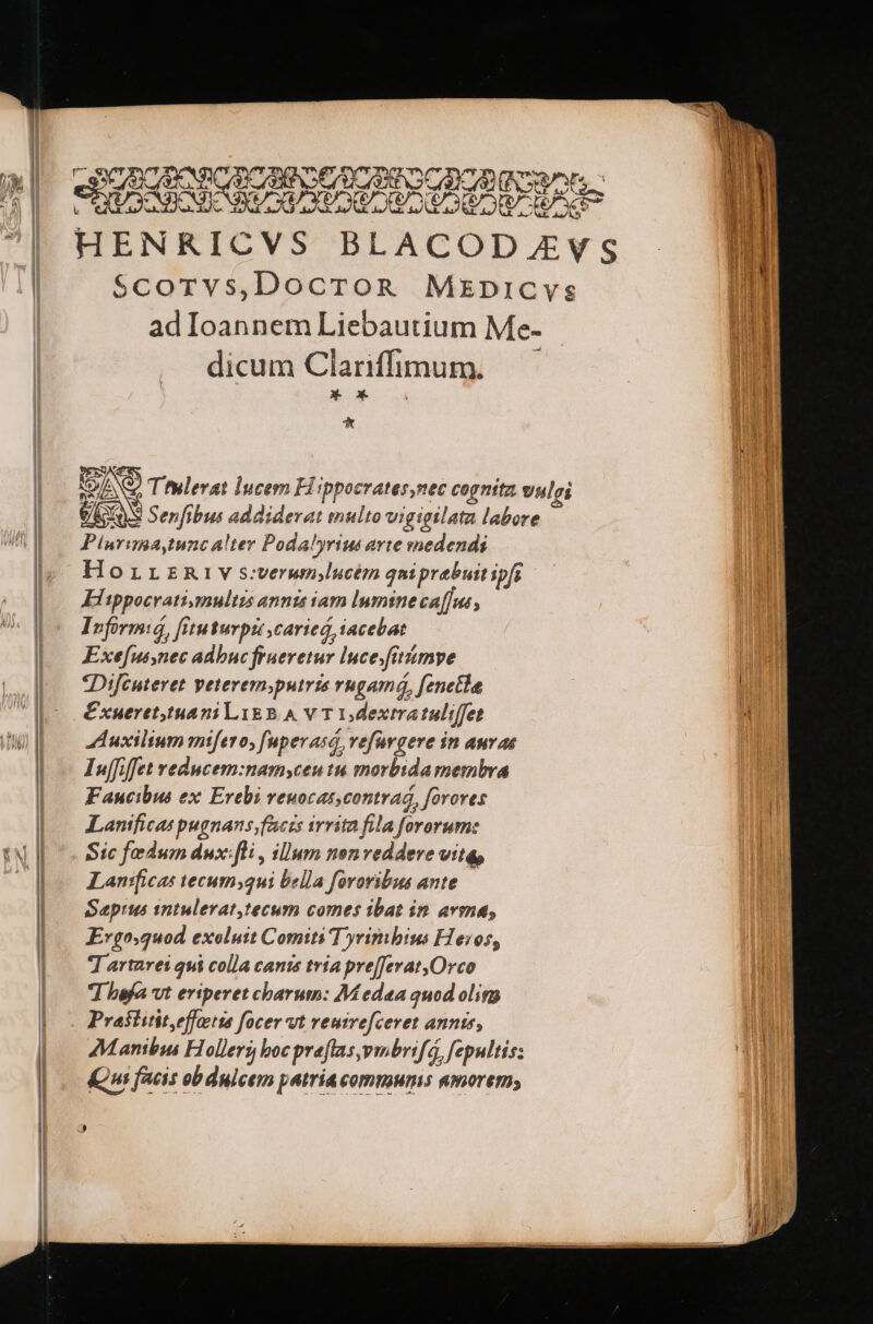 URPCROHNCU NIDCROBgSacr,. s bre C s v? e Y? E dx me CUENCA TIC OE CATATAN TOR Di c | HENRICVS BLACODAEVS J | Scorvs,DocroR Mxkpnicvs J | ad Ioannem Liebautium Me- i | dicum Clariffrhnum.— iM. * o* dba E * INS) Ttulevat lucem Hippocrates,nec cognita viulei Ü Xn S Senfibus addiderat multo vigtetlata labore Piurima,tunc alter Podalyrius arte medendi HorrzRiv swerumlucém qniprebuitipfr Hitppocratigsmultzs annis sam lumine cafus : Irformió, [Viuturpi carieó, iacebat Exe[ussnec adbuc frueretur Ince.fitzimve *Difcutevet peterem;putris rngamá, fenetle | uffiffet veducem:namyceu tu morbida membra Faucibus ex Erebi veuocas,contrad, forores | .— Lanificas pugnans faczs irrita fila fororum: | e Sic fedum dux fli , illum nenveddere vita, | Lanificas tecum;2ui bella fororibus ante | Saepius 1ntulerat,tecum comes ibat in avma, | Evgo.quod exeluit Comiti T yrimbius Heros, | — Tararei qui colla cans tria pre[Jerat,Orco |.— Whbefavt eriperet charum: Medea quod olim | | Praititityeffotts focer vt veuirefceret annis, 1 |. Manibus Hollerg bocpreftas,ymbrifá, fepultis: b | Qu facis obduicem patria commums umorem; | | ! | ,