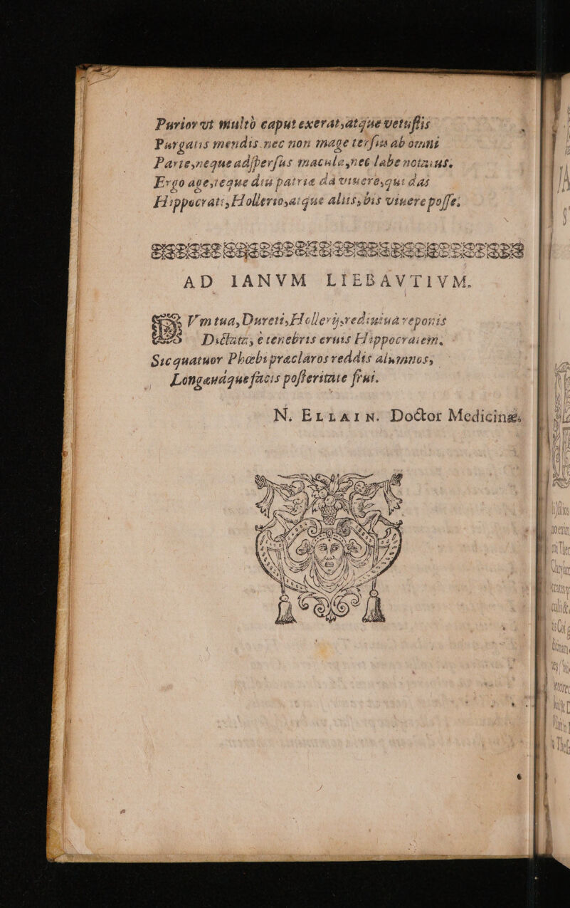 Purior yt wultó caputexerat,atgue vetuflis Pargatis mendis.nec non image terfus ab ornni Parieyneque adibev[us macula nec labe notaius, j ell ich.  j ^ S P HEY D STET 4J ue UVmtua,Duren,H rediuiua veponis vei *  , E j VO —Dillutz, etenebris eruis ETippocraiem. Sicguatuor Phobipraclaros reddis alumnos, Longawdque facis pofferitate frui. N. Errzarx. Doctor Medicing: