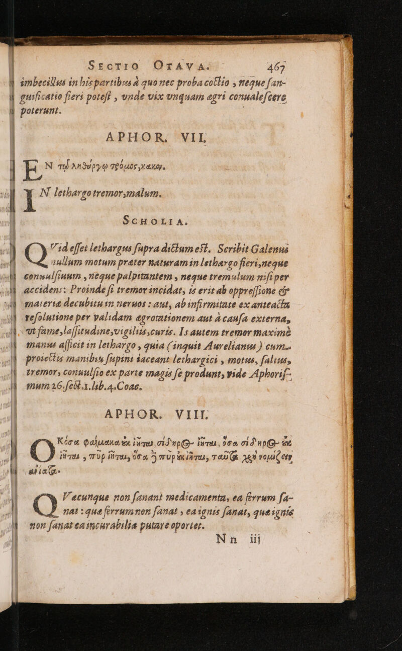 n ———— PECES CERES SrtcT10 OrTAVvVA. 467 simbecillus in bis partibus &amp; quo nec proba cotlía , neque fan- guificatio fieri potefl , unde vix vnquam agri conualefcerc poterunt. APHOR, VIL E N qu) AnSepy o 780,408 X0). I N letbargotremorymalum. ScHOLIA. 7 4d effet letbargus fnpra di&amp;iumefi. Scribit Galenus 9. inlium motum prater naturam in lethargo fierineque connal, fiuum , negue palpitantem » 7625€ tremulum nif pev accidens; Proinde fi tremor incidat, is erit ab oppre[fione c qnaterit decnbitu sn neruos : ant, abinfirmitate ex anteaitu refolutione per validam agvotztionem aut Acau[a externa, vt fame,la[Twndineyvigiliusscurts. Is autem tremor maximé manus afficit in letbargo , quia ( inquit Aurelianus ) cum... proicttis mambie fupimi aceant lethargici , motus, falius, tremor, conuul[io ex parte magis [e produnt, vide Apborif- mum 26.fe&amp;..lb.A.Coac., APHOR. VIII. O;. Qaluetka wy iq. c1À Wp(g- Ina. $02 cid (fO e m ^^ y^) ej *. ^ 93 ^^ Lo; 3 , y ITUA y TTUp lira, G0, ^ r0 pL Tmta, TRU. o9 voa Cety ? € apa