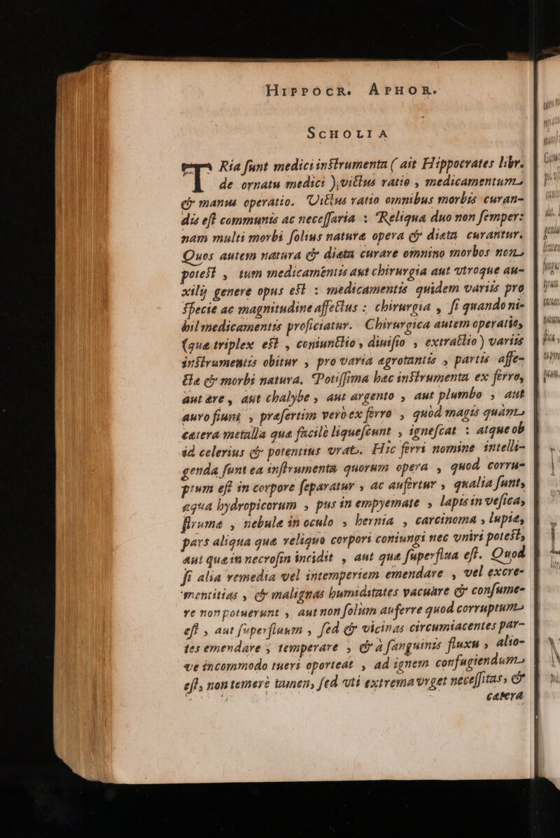ScHOLIA ep Ría funt mediciinsirumenta ( ait Fiippocrates libr. de ornatu medici ),vitlus ratio , medicamentum. gy manus operatio. Uitius ratio omnibus morbis curan- dis eft communis ac nece[faria x Reliqua duo non femper: nam multi morbi folius nature opera (fy dieta. curantur. ues autem natura cj dieta curave omnino morbos mon poresl , ium medicam&amp;nits aut chirurgia aut vtroque au- xilj genere opus esl. : medicamentis. quidem variis pro ffecie ac magnitudine affetius ;. chirurgia , fí quando ni- bil medicamentis proficiatur. | Chirurgica autern cperatits (gue triplex est , ceniuntlio , diuifio , extratlto) varizs jnflrumentis obitur , pro varia egrotantis , partis. affe- Ea cb morbi natura, CPotiffrma bec iusirumenta ex fert autre, ast chalybe , aut avgento , aut plumbo , aut auvofiuni , prefertim veroex forro , quod magn quán ceiera metalla qua facile liguefeunt , ignefcat. : atque ob sd celerius cj potentius. vrat». Hic ferri nomine inteli- genda fem ea snflvumenta, quorum opera. , quod. corru ge egua bydrepicorum , pus in empyemate. , lapts in ve[ica, flrsume , nebula 1n oculo. ; hernia , carcinoma , lupi; n aliqua que veliqua covport coniungi nec vnirti potest; fí alia vemedia vel intemperiem emendare. , vel excre- mentitias , c&amp; malignas bumidstates vacuare ci confumce- ve nonpotuerunt ,. aut non folum auferre quod corruptum efl , aut feperfluum , fed dir vicinas cirewmtacentes par- tes emendare y temperare , e à fanguimzs flexu alio- efl, non temerà unen, fed vti extrema viget nécefitass &amp; Mon on ' caMra ] / ] LLTI y f )h p s , AH Tárdili  WA y un Holl), i