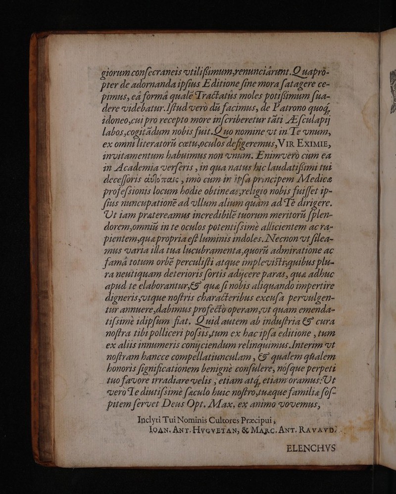 A4: dic p MEAE P» 2. evo : EET KM ia Le qiorum confecraneis vilifamumenunciarmt.Q uapró- pter de adornanda ipfius E ditione fime mora [atagere ce- pimus, ea forma quale Iractatus moles potiffimum fua- dere videbatur.lffud vero dia facimus, de Patrono quod, idoneoycui pro recepto more in[criberetur tati Afculapi labos cogitadum nobis futt.O uo nomine xit in Te onum, ex omni l'iteratori catutoculos defigeremus,N yk. ExIMIE, anvittamentum babuimus non onum. Enimvero cum ea in Academia verferis in qua natus hic laudatifézami tus dece[foris olore , 1mà euam in Ifa principem Medica profe[stonts locum bodie obtineas,reuato nobis fuiffet tp- ffus nuncupationg ad ullum alium quam adIé dirigere. Ut iam pratereamus incredibile tuorum meritorz (plen- dorem;omniu in te oculos potenti[sime allicientem acva- pientemyquapropria efe luminis indoles. INecnon-vt filea- nis varia illa tua lucubramenta,quora admiratione ac famá totum orbe perculiffa atque implevisiisqutbus plu- ra ueutiquam deteriorts fortis aducere paras, qua adhuc sk :e elaboranturge9. qua fi nobis aliquando impertire ignerisyutque noftris characteribus excu[a pervnulgen- zur annuere, dabimus profectooperamyut quam emenda- L[ sime idip[um fiat. OQ ud autem ab induffria €9* cura noftra tibi polliceri po[sisyrum ex bacip[a editione ,tum ex aliis tnmumeris conmciendum velinquimus Interim vt noftram hancce compellatiunculam , €9? qualem qttalem honoris franificationem benigne confalere, mofque perpett 1uo favore irradiare«velis ; etiam atá, etiam oramuszUt «vero le diutifstme f[aculo buic noftro uaque familia fof- pitem fervet Deus Opt. Max. ex anmmo ovemms, Inclycri Tui Nominis Cultores Przcipui ; ELENCHVS