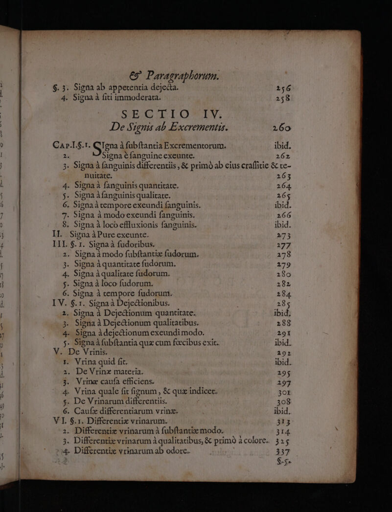 ^O$.3. Signa ab appetentia dejecta. 256 4. Signa à à fiti immoderata. 258 | SITECIDLOULTIY. De Signis ab Excrementis. 160 Ü ! C ul .T. Sign à! à fubftantia Excrementorum. ibid. | Signaéfanguineexeunte. 26z * Signa à fanguinis differentiis ,&amp; primo ab eius craffitie &amp; te- nuitate. 263 ] 4. Signaà fanguinis quantitate. 264, j. Signa fanguinis qualitate. 265 í 6. Signa à àtempore exeundi fanguinis. ibid. E yis Signa à à modo exeundi fanguinis. 266 8. Signa à loco effluxionis fanzuinis. ibid. [ IT. Signa à àPure exeunte. 273 4 | I » $. 1. Signa à fudoribus. 277 . . Signa d : modo fubftantiz fudorum. 278 | 8 Sig na àquantitate fudorum. 279 | ] 4. Signa Aqualitate fudorum. 280 ; 4 j. Signa à loco fudorum. 282 o d] 6. Signa à cempore fudorum. 284. Uf I V. $.1. Signa à Dejectionibus. 285 2. Signa à Dejectionum quantitate. ibid, 3i Signa à à Dejectionum qualitatibus. 288 7 ES. Signa à àdejectionum exeundi modo. 291  j j- Signaà fubftantia qux cum fcecibus exit. ibid. V. De Vrinit 192 t. Vrina quid fit. | ibid. 1 i. De Vrinx materia. 295 | | 3. Vrinz caufa efficiens. 297 í gy 4. Vrina quale fit fignum , &amp; qux indicec. 30r : ; 5. De Vrinarum differentiis. | 308 à l. 6. Caufz differentiarum vrinz. | ibid. ; V 4 $.1. Differentx vrinarum. 313 | . Differentiz vrinarum à fubftantiz modo; 314. » ;. Differentiz vrinatum à qualitatibus, &amp; primo acolore. 355 4. Differentie vrinarum ab odore. — 337 $5»