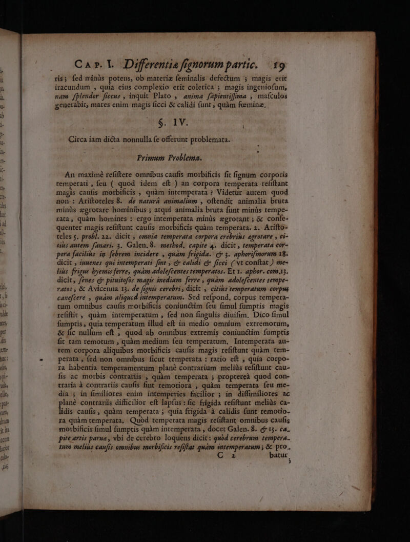 ris; fed minüs potens, ob materie feminalis defectum ; magis erit iracundum , quia eius complexio erit colerica ; magis ingeniofum, nam fplendor ficcus , inquit Plato ,— anima fapientiffma , maículos generabir, mares enim magis ficci &amp; calidi funt , quàm foeminz, $. IV. Circa iam di&amp;a nonnulla fe offerünt problemata. Primum Problema. An maximé refiftere omnibus caufis morbificis fit fignum corporis tempera , feu ( quod idem eft ) an corpora temperata refiftant magis caufis morbificis , quàm intemperata ? Videtur autem quod non-: Ariftoteles 8. 4e matura animalium , oftendit animalia bruta minüs zgrotare hominibus ; atqui animalia bruta funt minüs tempe- rata, quàm homines : ergo intemperata minüs zgrotant ; &amp; confe- quenter magis refiftunt caufis morbificis quàm temperata. 2. Arifto- teles $. probl. 22. dicit ; ozmnia temperata corpora erebrins agrotare , ci- uus autem fanari. 3. Galen.8. method. capite 4. dicit , temperata cor- pora facilius. ig febrem incidere , quam frigida. cy 3. aphorifmorum 18. dicit , wwenes qui intemperati. fint ,. c calidi c freei. ( vt conftat ) me- lius frigus byeznis ferre, quàm adolefcentes temperatos. Et y. aphor. com.3. dicit, fenes cj pituitofós szaagts inediam. ferre , quam. adolefceutes tempe- r4tos , &amp; Avicenna 15. de fignis cerebri, dicit , citius temperatum. corpus canefcere , quam aliqucd imtemperatum. Sed xeípond, corpus tempera- tum omnibus caufis morbificis coniunctim feu fimul fumptis magis refiftit , quàm intemperatum , fed non fingulis diuifim. Dico fimul fumptis, quia temperatum illud eft iu medio omnium extremorum, &amp; fic nullum eft , quod ab omnibus extremis coniunctim fumptis fir tam remotum , quàm medium feu temperatum. Intemperata au- tem corpora aliquibus morbificis caufis magis refiftunt quàm tem- perata , fed non omnibus ficut temperata : ratio eft , quia corpo- ra habentia temperamentum plané contrarium -meliüs refiftunt cau- fis ac morbis contrariis , quàm temperata ; proptereà quod con- traria à contrariis caufis fint remotiora , quàm temperata feu mc- dia ; in fimiliores enim intemperies facilior ; in diffimiliores ac plané contrariis difficilior eft lapfus : fic frigida refiftunt meliüs ca- lidis caufis, quàm temperata ; quia frigida à calidis funt remotio- ra quàm temperata, Quód temperata magis refiftant omnibus caufis motrbificis fimul fumptis quàm intemperata , docet Galen. 8. ($15. ca- pite artis parua , vbi de cerebro loquens dicit: quod cerebrum tempera 1um melius caufis omnibus morbificis vefiflat quam sntemperatum , &amp; pro. 2 batur. ?